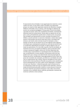 unidade 0828
O arquivamento das atividades é uma organização dos materiais a serem
usados nas aulas, ou que ainda o serão. Considero isso importante
porque nos arquivos estão registrados materiais de diferentes situações
didáticas vivenciadas com as crianças, a fim de atingir os objetivos de
acordo com a proposta pedagógica. Começo pelas fichas de atividades
colocadas em pastas: tenho uma variedade de atividades contemplando
diferentes áreas de conhecimento. Muitas delas se repetem de um ano
para o outro, principalmente quando não é a mesma turma; isso porque
são atividades que apresentaram um bom resultado. No próprio livro
didático, costumo assinalar os exercícios realizados e anotar observações
quanto a intervenções que preciso fazer para tornar a atividade mais
atrativa e até mesmo como controle do que foi realizado ou não; e
quando se trata do uso do mesmo livro no ano seguinte esses registros
contribuem para o planejamento podendo ser exercida da mesma forma
ou modificada, dependendo da situação. O registro digital é mais um
modo de arquivamento. Por meio dele, arquivos, fotos de atividades, de
momentos da turma, de sequências didáticas, textos produzidos pelas
crianças e pesquisas (imagens, textos etc). Um fato importante que
contribui para o arquivamento é a socialização entre nós professores
que, ao partilharmos os nossos desafios, encontramos exercícios que
podem servir para crianças num determinado nível de apropriação do
sistema de escrita, considerando a heterogeneidade da turma. Assim, de
posse dos resultados das avaliações, providencio as atividades de acordo
com os conhecimentos das crianças. Arquivar atividades de certo modo
facilita minha vida de professora. Percebo essa prática como subsídio para
futuros planejamentos nos quais cabem muitas adaptações e variações
em seus usos. Reutilizar  o material arquivado, seja no mesmo ano ou
no subsequente, desde que seja com objetivos bem definidos, otimiza o
tempo do profissional que pode se dedicar a outras leituras e à procura
de outros materiais que possam enriquecer a aula. Cabe a nós sermos
coerentes com as seleções desses materiais, percebendo o momento de
recriá-los conforme o novo contexto.
 