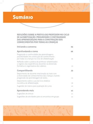 Sumário
REFLEXÕES SOBRE A PRÁTICA DO PROFESSOR NO CICLO
DE ALFABETIZAÇÃO: PROGRESSÃO E CONTINUIDADE
DAS APRENDIZAGENS PARA A CONSTRUÇÃO DOS
CONHECIMENTOS POR TODAS AS CRIANÇAS
Iniciando a conversa 05
Aprofundando o tema 06
Progressão e continuidade das aprendizagens:
possibilidades de construção de conhecimento
por todas as crianças no ciclo de alfabetização 06
Reflexão sobre a prática do professor alfabetizador:
o registro das experiências docentes na dimensão
formativa e organizativa dos saberes 19
Compartilhando 33
Depoimento de docente relacionado ao trato com
a diversidade de conhecimentos das crianças visando
progressão da aprendizagem de todos. 33
Depoimento sobre o uso do livro didático
na prática de alfabetização 38
Sugestão de roteiro para avaliação do curso 40
Aprendendo mais 41
Sugestões de leitura  41
Sugestões de atividades para os encontros em grupo 44
 