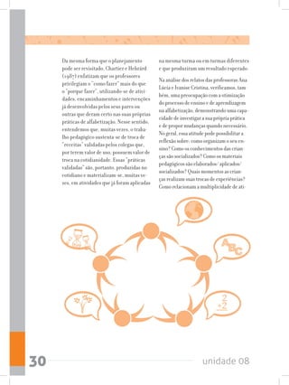 unidade 0830
Da mesma forma que o planejamento
pode ser revisitado, Chartier e Hebrárd
(1987) enfatizam que os professores
privilegiam o “como fazer” mais do que
o “porque fazer”, utilizando-se de ativi-
dades, encaminhamentos e intervenções
já desenvolvidas pelos seus pares ou
outras que deram certo nas suas próprias
práticas de alfabetização. Nesse sentido,
entendemos que, muitas vezes, o traba-
lho pedagógico sustenta-se de troca de
“receitas” validadas pelos colegas que,
por terem valor de uso, possuem valor de
troca na cotidianidade. Essas “práticas
validadas” são, portanto, produzidas no
cotidiano e materializam-se, muitas ve-
zes, em atividades que já foram aplicadas
na mesma turma ou em turmas diferentes
e que produziram um resultado esperado.
Na análise dos relatos das professoras Ana
Lúcia e Ivanise Cristina, verificamos, tam-
bém, uma preocupação com a otimização
do processo de ensino e de aprendizagem
na alfabetização, demonstrando uma capa-
cidade de investigar a sua própria prática
e de propor mudanças quando necessário.
No geral, essa atitude pode possibilitar a
reflexão sobre: como organizam o seu en-
sino? Como os conhecimentos das crian-
ças são socializados? Como os materiais
pedagógicos são elaborados/ aplicados/
socializados? Quais momentos as crian-
ças realizam suas trocas de experiências?
Como relacionam a multiplicidade de ati-
 