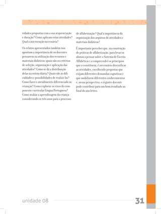unidade 08 31
vidades propostas com a sua sequenciação
e duração? Como aplicam estas atividades?
Qual a intervenção necessária?
Os relatos apresentados também nos
apontam a importância de os docentes
pensarem na utilização dos recursos e
materiais didáticos: quais são os critérios
de seleção, organização e aplicação das
atividades? Como se dá a distribuição
delas na rotina diária? Quais são as difi-
culdades e possibilidades de realizá-las?
Como fazer o atendimento diferenciado às
crianças? Como explorar os eixos do com-
ponente curricular Língua Portuguesa?
Como avaliar a aprendizagem da criança
considerando os três anos para o processo
de alfabetização? Qual a importância da
organização dos arquivos de atividades e
materiais didáticos?
É importante perceber que, na construção
de práticas de alfabetização, para levar os
alunos a pensar sobre o Sistema de Escrita
Alfabética e a compreender os princípios
que o constituem, é necessário diversificar
as atividades, escolhendo propostas que
exijam diferentes demandas cognitivas e
que mobilizem diferentes conhecimentos
e, nessa perspectiva, o registro docente
pode contribuir para um bom resultado ao
final do ano letivo.
 