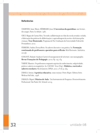 unidade 0832
Referências
CHARTIER, Anne-Marie; HÉRBRARD, Jean. L’invention du quotidian: une lecture,
des usages. Paris: Le debate. 1987.
CRUZ, Magna do Carmo Silva. Tecendo a alfabetização no chão da escola seriada e ciclada:
a fabricação das práticas de alfabetização e a aprendizagem da escrita e da leitura pelas
crianças. Tese Doutorado. Programa de Pós-Graduação da Universidade Federal de
Pernambuco, 2012.
FERREIRA, Andrea Tereza Brito. Os saberes docentes e sua prática. In: Formação
continuada de professores: questões para reflexão. Belo Horizonte: Autêntica,
2005b.
GOIGOUX, Roland. Analyser l’activé d’enseignement de la lecture: une monographie.
Revue Française de Pedagogie, 2002. Pp. 125-134.
TARDIF, Maurice. Os professores enquanto sujeitos do conhecimento: subjetividade,
prática e saberes no magistério. In: CAUDAU. Vera.(Org.). Didática, currículo e
saberes escolares. Rio de Janeiro: DPA, 2001, 2ª ed. p. 234.
ZABALA, Antoni. A prática educativa: como ensinar. Porto Alegre: Editora Artes
Médicas Sul Ltda., 1998.
ZABALZA, Miguel. Diários de Aula - Um Instrumento de Pesquisa e Desenvolvimento
Profissional. São Paulo: Ed. Artmed, 2004.
 