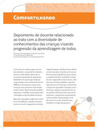 Compartilhando
O início do ano escolar sempre nos traz
novos desafios, com perfis de estudantes
diversos, desde aqueles alunos que se
encontram apropriados de importantes
habilidades até aqueles que ainda não
compreendem o nosso Sistema de Escrita
Alfabética, fato bastante comum entre
turmas de anos iniciais do ensino funda-
mental. Assim, diante dessa diversidade, é
importante o trabalho contínuo buscando
contemplar as especificidades da turma.
Buscando contemplar os diferentes níveis
de escrita alfabética, trabalho constante-
mente os eixos do componente curricular
Depoimento de docente relacionado
ao trato com a diversidade de
conhecimentos das crianças visando
progressão da aprendizagem de todos.
Professora: Priscila Angelina Silva da Costa Santos
2º ano do Ensino Fundamental
Escola Municipal Maurício de Nassau (Recife-PE)
Língua Portuguesa. Realizo leituras diárias
no início das aulas, fazendo uso de um am-
biente bastante significativo para a turma,
o cantinho da leitura, localizado no fundo
da sala e organizado no início do ano, a fim
de tornar a leitura um hábito e uma ativi-
dade prazerosa. Percebo que a maioria das
crianças tem aprendido a interagir com os
livros que compõem as prateleiras do nos-
so cantinho. Elas fazem roda, brincam de
professores, manuseiam constantemente
os livros já lidos, frequentando o local
diversas vezes ao dia, ao final de uma
atividade ou sempre que possível.
 