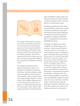 unidade 0834
Desse modo, a leitura torna-se uma prá-
tica coletiva, inclusive das crianças nos
níveis iniciais de escrita, muitas delas
passam a se interessar pelas atividades e
buscam identificar os livros lidos, apon-
tam para o título. Nesses momentos, bus-
co interagir, pergunto o nome do livro,
pergunto sobre as letras ali presentes, ou
seja, a sede pela leitura permite significa-
tivos momentos de reflexão do sistema de
escrita.
As atividades de apropriação estão
presentes diariamente, muitas vezes
realizamos as atividades coletivamente.
Percebi que é uma boa estratégia, porque
conto com a ajuda dos alunos em níveis
mais avançados, chamo a atenção e busco
a intensa participação daqueles em níveis
iniciais. Tais atividades mobilizam a tur-
ma. As crianças querem expor suas res-
postas e os conhecimentos que possuem
acerca do assunto. Assim, todos se esfor-
çam para participar. Considero positivo o
olhar a atividade do colega, porque é um
momento de interesse e posso interferir
nas diversas reflexões sobre a escrita das
palavras, a identificação de rimas.
Em algumas situações diversifico ativida-
des ou comandos, tendo em vista o nível de
cada aluno, momentos que me possibili-
tam desafiar cada um a partir daquilo que
consegue fazer sozinho. São momentos
que ajudam o atendimento individuali-
zado e o acompanhamento dos avanços e
dificuldades dos alunos.
O trabalho com fábulas que realizei
exemplifica a referida situação. Cole-
tivamente, realizei leitura de fábulas
e conversa sobre elas. No entanto, em
outros momentos realizei atividades em
grupo e individual. Em uma das ativida-
des que buscava a realização individual,
diferenciei a tarefa. Para alguns, pro-
pus questões escritas de compreensão
de texto e produção textual. Para as
crianças que ainda estavam no proces-
so inicial de compreensão do sistema,
propus uma atividade com questões de
apropriação e uma produção que poderia
ser ilustrada e contada por eles. Essa
diferenciação possibilitou o desenvolvi-
mento de habilidades significativas para
cada nível e me permitiu dar as devidas
ajudas. Acredito, portanto, que são
importantes momentos individuais, em
que a diferenciação é necessária, como
também momentos de coletividade e
 