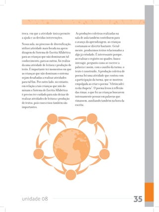 unidade 08 35
troca, em que a atividade única permite
a ajuda e as devidas intervenções.
Nessa aula, no processo de diversificação,
utilizei atividade mais focada na apren-
dizagem do Sistema de Escrita Alfabética
para as crianças que não dominavam tal
conhecimento; para as outras, foi realiza-
da uma atividade de leitura e produção de
texto. É importante ter momentos em que
as crianças que não dominam o sistema
sejam desafiadas a realizar atividades
para tal fim. Por outro lado, no entanto,
em relação a tais crianças que não do-
minam o Sistema de Escrita Alfabética
é preciso ter cuidado para não deixar de
realizar atividades de leitura e produção
de textos, pois esses eixos também são
importantes.
As produções coletivas realizadas na
sala de aula também contribuem para
o avanço da aprendizagem, as crianças
costumam se divertir bastante. Geral-
mente, produzimos textos relacionados a
algo já estudado. É interessante porque,
ao realizar o registro no quadro, busco
interagir, pergunto como se escreve a
palavra e assim, com o auxílio da turma, o
texto é construído. A produção coletiva de
poema foi uma atividade que contou com
a participação da turma, que se mostrou
empolgada ao criar o poema “A brincadei-
ra da chupeta”. O poema levou à reflexão
das rimas, o que fez as crianças buscarem
intensamente pensar em palavras que
rimassem, auxiliando também na hora da
escrita.
 