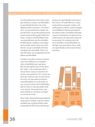 unidade 0836
A escola também busca desenvolver ações
que auxiliem as crianças com dificuldades
no aprendizado da leitura e da escrita.
Algumas turmas vivenciam o “interclasse”,
isto é, um momento de troca durante um
período do dia, em que duas professoras da
mesma turma assumem papéis diferentes.
Assim, os alunos com dificuldades ficam
com uma professora, que foca atividades
de alfabetização, enquanto o outro grupo,
nesse período, assiste à aula com a outra
docente, em que as atividades de leitura
e produção são a prioridade. Trata-se de
uma alternativa, um acompanhamento dos
alunos com dificuldade.
Contudo, nem todos os alunos concluem
o ano letivo alfabéticos ou atingindo
todas as habilidades que esperamos.
Mas isso não significa que ele não apren-
deu “nada”, como costumamos dizer, e
sim que houve avanço se tomarmos ele
mesmo como parâmetro. Foi o caso de um
aluno que começou o ano em nível inicial
de escrita. Ele não conhecia as letras e
sentia dificuldade até em desenhar, ou
seja, era preciso desenvolver habilidades
que deveriam ter sido aprendidas desde
o ano anterior. Na mesma turma, uma
aluna também se encontrava em hipóte-
ses iniciais de escrita.
Desse modo, diante da heterogeneidade da
turma, passei a realizar, com esses alunos,
atividades que envolviam reflexão sobre
os princípios do SEA. Fui percebendo que
aos poucos os aprendizados começavam a
ficar visíveis. De modo diferente, as duas
crianças foram avançando. A aluna, no fi-
nal do primeiro semestre, já havia atingido
o nível alfabético. Bastante participativa,
ela realizava todas as atividades solicitadas
e passou a sentir prazer em expressar seus
conhecimentos. Já o aluno não avançou do
mesmo modo, ele costumava não reali-
zar as atividades e sentia dificuldade em
interagir com outros alunos. Desse modo,
seus aprendizados aconteceram de forma
mais lenta.
 