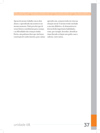 unidade 08 37
Apesar do mesmo trabalho com os dois
alunos, o aprendizado não aconteceu no
mesmo momento. Pude perceber que di-
versos fatores contribuíram para o avanço
e as dificuldades das crianças citadas.
Porém, não podemos dizer que não houve
construção de conhecimentos, pois o aluno
aprendeu sim, avançou tendo em vista sua
situação inicial. E mesmo tendo concluído
o ano não alfabético, ele demonstrou ter
desenvolvido importantes habilidades,
como, por exemplo, desenhar, identificar
rimas fazendo a relação som-grafia, usar o
caderno, entre outras.
 