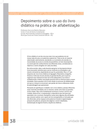 unidade 0838
Depoimento sobre o uso do livro
didático na prática de alfabetização
Professora: Ana Lúcia Martins Maturano
Turma: 2º ano do Ensino Fundamental.
Escolas: Municipal Nova Santana (Camaragibe – PE) e
Municipal Creusa de Freitas Cavalcanti (Recife – PE)
O livro didático é um dos recursos mais ricos que podemos ter em
nossas salas de aula, se soubermos explorá-los. Trata-se de um material
selecionado coletivamente, atendendo, ou na tentativa de atender, às
necessidades da escola no sentido de possibilitar um bom desempenho
na construção dos conhecimentos nas diferentes áreas, considerando os
objetivos a serem atingidos em cada uma delas.
Na rotina escolar, cabe a cada docente apropriar-se da proposta desses
livros buscando caminhos para usá-los conforme as orientações e até
mesmo reinventá-los dependendo do que for pretendido. Para o 2º ano
dispomos de cinco livros didáticos (Linguagem, Matemática, Geografia,
História e Ciências); há sem dúvida um grande desafio, pois é preciso
organizar esse material em favor da turma adequando à sua rotina e
estabelecendo a melhor articulação possível entre as diversas áreas a serem
estudadas. Outra questão é tê-lo como aliado no processo de alfabetização
em que as crianças se encontram, sem perder de vista os diferentes níveis
de aprendizagem que apresentam.
Pensando em aperfeiçoar o trabalho com o livro didático, planejo diferentes
aulas inserindo atividades com os mesmos, tendo como base as questões
acima citadas. Vejo como fundamental incentivar a turma a usá-los com
cuidado, observá-los, e compreender a importância que tem para que
aprendam a ler e escrever. Exemplifico nesse texto algumas das atividades
que costumo realizar com o apoio do livro extrapolando as instruções por
ele oferecidas: pintar espaços entre palavras (visando à segmentação),
pesquisa de palavras, pesquisa das páginas a serem trabalhadas,
dramatização de alguma história, sequências didáticas.
 
