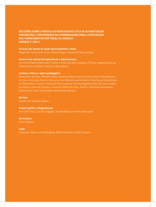 REFLEXÕES SOBRE A PRÁTICA DO PROFESSOR NO CICLO DE ALFABETIZAÇÃO:
PROGRESSÃO E CONTINUIDADE DAS APRENDIZAGENS PARA A CONSTRUÇÃO
DOS CONHECIMENTOS POR TODAS AS CRIANÇAS
UNIDADE 8 | ANO 2
Autoras dos textos da seção Aprofundando o tema:
Magna do Carmo Silva Cruz e Eliana Borges Correia de Albuquerque.
Autoras dos relatos de experiência e depoimentos:
Ana Lúcia Martins Maturano, Ivanise Cristina da Silva Calazans, Priscila Angelina Silva da
Costa Santos e Sheila Cristina da Silva Barros.
Leitores críticos e apoio pedagógico:
Alexsandro da Silva. Alfredina Nery, Amanda Kelly Ferreira da Silva, Ana Cristina Bezerra
da Silva, Ana Lúcia Martins Maturano, Ana Márcia Luna Monteiro, Erika Souza Vieira, Evani
da Silva Vieira, Ivanise Cristina da Silva Calazans, Priscila Angelina Silva da Costa Santos,
Rochelane Vieira de Santana , Severino Rafael da Silva, Sheila Cristina da Silva Barros,
Telma Ferraz Leal, Yarla Suellen Nascimento Alvares.
Revisor:
Adriana de Oliveira Gibbon.
Projeto gráfico e diagramação:
Ana Carla Silva, Luciana Salgado, Susane Batista e Yvana Alencastro.
Ilustrações:
Airton Santos.
Capa:
Anderson Lopes, Leon Rodrigues, Ráian Andrade e Túlio Couceiro.
 