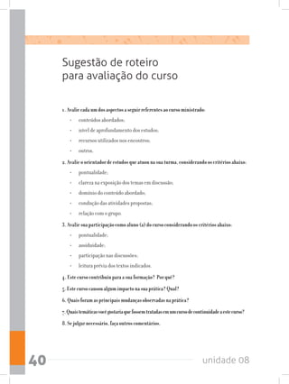 unidade 0840
Sugestão de roteiro
para avaliação do curso
1.Avaliecadaumdosaspectosaseguirreferentesaocursoministrado:
•	 conteúdos abordados;
•	 nível de aprofundamento dos estudos;
•	 recursos utilizados nos encontros;
•	 outros.
2.Avalieoorientadordeestudosqueatuounasuaturma,considerandooscritériosabaixo:
•	 pontualidade;
•	 clareza na exposição dos temas em discussão;
•	 domínio do conteúdo abordado;
•	 condução das atividades propostas;
•	 relação com o grupo.
3.Avaliesuaparticipaçãocomoaluno(a)docursoconsiderandooscritériosabaixo:
•	 pontualidade;
•	 assiduidade;
•	 participação nas discussões;
•	 leitura prévia dos textos indicados.
4.Estecursocontribuiuparaasuaformação? Porquê?
5.Estecursocausoualgumimpactonasuaprática?Qual?
6.Quaisforamasprincipaismudançasobservadasnaprática?
7.Quaistemáticasvocêgostariaquefossemtratadasemumcursodecontinuidadeaestecurso?
8.Sejulgarnecessário,façaoutroscomentários.
 