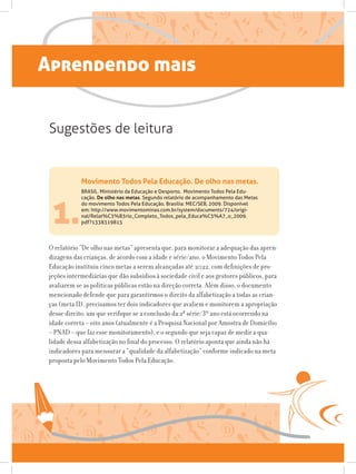 Aprendendo mais
Movimento Todos Pela Educação. De olho nas metas.
BRASIL. Ministério da Educação e Desporto.  Movimento Todos Pela Edu-
cação. De olho nas metas. Segundo relatório de acompanhamento das Metas
do movimento Todos Pela Educação. Brasília: MEC/SEB, 2009. Disponível
em: http://www.movimentominas.com.br/system/documents/724/origi-
nal/Relat%C3%B3rio_Completo_Todos_pela_Educa%C3%A7_o_2009.
pdf?13383198151.
O relatório “De olho nas metas” apresenta que, para monitorar a adequação das apren-
dizagens das crianças, de acordo com a idade e série/ano, o Movimento Todos Pela
Educação instituiu cinco metas a serem alcançadas até 2022, com definições de pro-
jeções intermediárias que dão subsídios à sociedade civil e aos gestores públicos, para
avaliarem se as políticas públicas estão na direção correta. Além disso, o documento
mencionado defende que para garantirmos o direito da alfabetização a todas as crian-
ças (meta II), precisamos ter dois indicadores que avaliem e monitorem a apropriação
desse direito: um que verifique se a conclusão da 2ª série/3º ano está ocorrendo na
idade correta – oito anos (atualmente é a Pesquisa Nacional por Amostra de Domicílio
– PNAD – que faz esse monitoramento), e o segundo que seja capaz de medir a qua-
lidade dessa alfabetização no final do processo. O relatório aponta que ainda não há
indicadores para mensurar a “qualidade da alfabetização” conforme indicado na meta
proposta pelo Movimento Todos Pela Educação.
Sugestões de leitura
 