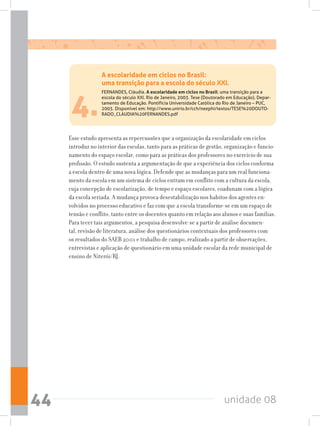 unidade 0844
4.
Esse estudo apresenta as repercussões que a organização da escolaridade em ciclos
introduz no interior das escolas, tanto para as práticas de gestão, organização e funcio-
namento do espaço escolar, como para as práticas dos professores no exercício de sua
profissão. O estudo sustenta a argumentação de que a experiência dos ciclos conforma
a escola dentro de uma nova lógica. Defende que as mudanças para um real funciona-
mento da escola em um sistema de ciclos entram em conflito com a cultura da escola,
cuja concepção de escolarização, de tempo e espaço escolares, coadunam com a lógica
da escola seriada. A mudança provoca desestabilização nos habitos dos agentes en-
volvidos no processo educativo e faz com que a escola transforme-se em um espaço de
tensão e conflito, tanto entre os docentes quanto em relação aos alunos e suas famílias.
Para tecer tais argumentos, a pesquisa desenvolve-se a partir de análise documen-
tal, revisão de literatura, análise dos questionários contextuais dos professores com
os resultados do SAEB 2001 e trabalho de campo, realizado a partir de observações,
entrevistas e aplicação de questionário em uma unidade escolar da rede municipal de
ensino de Niterói/RJ.
A escolaridade em ciclos no Brasil:
uma transição para a escola do século XXI.
FERNANDES, Cláudia. A escolaridade em ciclos no Brasil: uma transição para a
escola do século XXI. Rio de Janeiro, 2003. Tese (Doutorado em Educação). Depar-
tamento de Educação. Pontifícia Universidade Católica do Rio de Janeiro – PUC,
2003. Disponível em: http://www.unirio.br/cch/neephi/textos/TESE%20DOUTO-
RADO_CLAUDIA%20FERNANDES.pdf
 