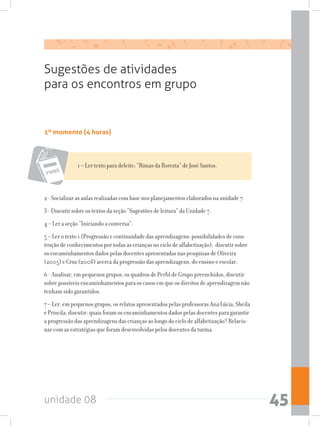 unidade 08 45
1º momento (4 horas)
Sugestões de atividades
para os encontros em grupo
1 – Ler texto para deleite: “Rimas da floresta” de José Santos.
2 - Socializar as aulas realizadas com base nos planejamentos elaborados na unidade 7.
3 - Discutir sobre os textos da seção “Sugestões de leitura” da Unidade 7.
4 – Ler a seção “Iniciando a conversa”.
5 – Ler o texto 1 (Progressão e continuidade das aprendizagens: possibilidades de cons-
trução de conhecimentos por todas as crianças no ciclo de alfabetização); discutir sobre
os encaminhamentos dados pelas docentes apresentadas nas pesquisas de Oliveira
(2005) e Cruz (2008) acerca da progressão das aprendizagens, do ensino e escolar.
6 - Analisar, em pequenos grupos, os quadros de Perfil de Grupo preenchidos, discutir
sobre possíveis encaminhamentos para os casos em que os direitos de aprendizagem não
tenham sido garantidos.
7 – Ler, em pequenos grupos, os relatos apresentados pelas professoras Ana Lúcia, Sheila
e Priscila; discutir: quais foram os encaminhamentos dados pelas docentes para garantir
a progressão das aprendizagens das crianças ao longo do ciclo de alfabetização? Relacio-
nar com as estratégias que foram desenvolvidas pelos docentes da turma.
 