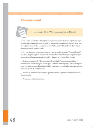 unidade 0846
2º momento (4 horas)
1 – Ler texto para deleite: “Alice no país da poesia”, de Elias José.
2 – Ler o texto 2 (Reflexão sobre a prática do professor alfabetizador: o registro das expe-
riências docentes na dimensão formativa e organizativa dos saberes); discutir, com base
nos depoimentos, relatos e pesquisas apresentadas, a importância dessas duas dimen-
sões para o exercício da docência.
3 – Ler, em pequenos grupos, os relatos 1 e 2, apresentados na seção “Compartilhando”, e
socializar, no grande grupo, o relato lido e a importância da adoção dessas práticas para a
organização didática e pedagógica da prática docente no ciclo de alfabetização.
4 - Analisar os quadros de “Monitoramento de atividades” sugeridos na unidade 7;
discutir sobre as contribuições, ou não, para a reflexão sobre a própria prática; comparar
o que foi registrado em relação às atividades realizadas e os resultados das crianças regis-
trados no quadro de perfil da turma.
5 - Discutir os encaminhamentos para apresentação das experiências no Seminário de
Encerramento.
6 - Preencher a avaliação do curso.
 