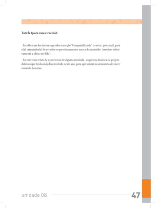 unidade 08 47
Tarefa (para casa e escola):
- Escolher um dos textos sugeridos na seção “Compartilhando” e enviar, por email, para
o(a) orientador(a) de estudos os questionamentos acerca do conteúdo (escolher coleti-
vamente a obra a ser lida).
- Escrever um relato de experiência de alguma atividade, sequência didática ou projeto
didático que tenha sido desenvolvido neste ano, para apresentar no seminário de encer-
ramento do curso.
 