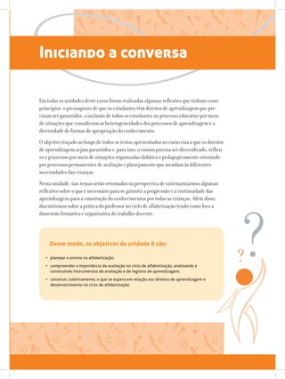 Iniciando a conversa
Em todas as unidades deste curso foram realizadas algumas reflexões que tinham como
princípios: o pressuposto de que os estudantes têm direitos de aprendizagem que pre-
cisam ser garantidos, a inclusão de todos os estudantes no processo educativo por meio
de situações que consideram as heterogeneidades dos processos de aprendizagem e a
diversidade de formas de apropriação do conhecimento.
O objetivo traçado ao longo de todos os textos apresentados no curso visa a que os direitos
de aprendizagem sejam garantidos e, para isso, o ensino precisa ser diversificado, reflexi-
vo e prazeroso por meio de situações organizadas didática e pedagogicamente orientado
por processos permanentes de avaliação e planejamento que atendam às diferentes
necessidades das crianças.
Nesta unidade, tais temas serão retomados na perspectiva de sistematizarmos algumas
reflexões sobre o que é necessário para se garantir a progressão e a continuidade das
aprendizagens para a construção do conhecimentos por todas as crianças. Além disso,
discutiremos sobre a prática do professor no ciclo de alfabetização tendo como foco a
dimensão formativa e organizativa do trabalho docente.
Desse modo, os objetivos da unidade 8 são:
•	 planejar o ensino na alfabetização;
•	 compreender a importância da avaliação no ciclo de alfabetização, analisando e
construindo instrumentos de avaliação e de registro de aprendizagem;
•	 construir, coletivamente, o que se espera em relação aos direitos de aprendizagem e
desenvolvimento no ciclo de alfabetização.
 