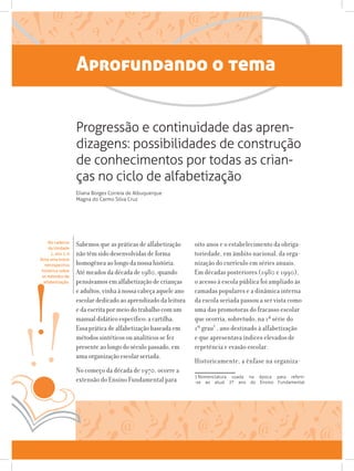 Aprofundando o tema
Sabemos que as práticas de alfabetização
não têm sido desenvolvidas de forma
homogênea ao longo da nossa história.
Até meados da década de 1980, quando
pensávamos em alfabetização de crianças
e adultos, vinha à nossa cabeça aquele ano
escolar dedicado ao aprendizado da leitura
e da escrita por meio do trabalho com um
manual didático específico: a cartilha.
Essa prática de alfabetização baseada em
métodos sintéticos ou analíticos se fez
presente ao longo do século passado, em
uma organização escolar seriada.
No começo da década de 1970, ocorre a
extensão do Ensino Fundamental para
oito anos e o estabelecimento da obriga-
toriedade, em âmbito nacional, da orga-
nização do currículo em séries anuais.
Em décadas posteriores (1980 e 1990),
o acesso à escola pública foi ampliado às
camadas populares e a dinâmica interna
da escola seriada passou a ser vista como
uma das promotoras do fracasso escolar
que ocorria, sobretudo, na 1ª série do
1º grau1
, ano destinado à alfabetização
e que apresentava índices elevados de
repetência e evasão escolar.
Historicamente, a ênfase na organiza-
1 Nomenclatura usada na época para referir-
-se ao atual 2º ano do Ensino Fundamental.
Progressão e continuidade das apren-
dizagens: possibilidades de construção
de conhecimentos por todas as crian-
ças no ciclo de alfabetização
Eliana Borges Correia de Albuquerque
Magna do Carmo Silva Cruz
No caderno
da Unidade
1, ano 1, é
feita uma breve
retrospectiva
histórica sobre
os métodos de
alfabetização.
 