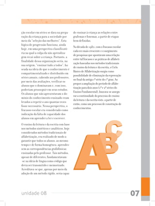 unidade 08 07
ção escolar em séries se dava na prepa-
ração da criança para a sociedade por
meio da “seleção das melhores”. Esta
lógica de progressão funciona, ainda
hoje, em uma perspectiva classificató-
ria na qual a culpa da não aprendiza-
gem recai sobre a criança. Portanto, a
finalidade dessa organização seria, na
sua origem, “ensinar tudo a todos”, ba-
seada na ideia de que o conhecimento é
compartimentalizado e distribuído em
séries anuais, cabendo aos professores,
por meio das avaliações, verificar os
alunos que o dominavam e, com isso,
poderiam prosseguir em seus estudos.
Os alunos que não apresentavam o do-
mínio do conhecimento ensinado eram
levados a repetir o ano quantas vezes
fosse necessário. Nessa perspectiva, o
fracasso escolar era considerado como
indicação da falta de capacidade dos
alunos em aprender a ler e escrever.
O ensino da leitura e da escrita com base
nos métodos sintéticos e analíticos, hoje
considerados métodos tradicionais de
alfabetização, era realizado de modo a
garantir que todos os alunos, ao mesmo
tempo e de forma homogênea, aprendes-
sem as correspondências grafofônicas
ensinadas pelo professor. Tais métodos,
apesar de diferentes, fundamentavam-
-se na ideia de língua como código que
devia ser transmitido e memorizado.
Acreditava-se que, apenas por meio da
adoção de um método rígido, seria capaz
de ensinar à criança as relações entre
grafemas e fonemas, a partir de etapas
bem definidas.
Na década de 1980, com o fracasso escolar
cada vez mais crescente e o surgimento
de pesquisas que apontavam uma relação
entre tal fracasso e as práticas de alfabeti-
zação baseadas nos métodos tradicionais
de ensino da leitura e da escrita, o Ciclo
Básico de Alfabetização surgiu como
possibilidade de eliminação da reprovação
no final da antiga 1ª série do 1º grau. Ao
propor a ampliação do período de alfabe-
tização para dois anos (1ª e 2ª séries do
Ensino Fundamental), buscava-se assegu-
rar a continuidade do processo de ensino
da leitura e da escrita visto, a partir de
então, como um processo de construção de
conhecimentos.
 