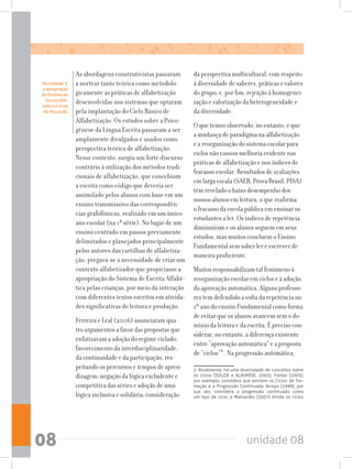 unidade 0808
As abordagens construtivistas passaram
a nortear tanto teórica como metodolo-
gicamente as práticas de alfabetização
desenvolvidas nos sistemas que optaram
pela implantação do Ciclo Básico de
Alfabetização. Os estudos sobre a Psico-
gênese da Língua Escrita passaram a ser
amplamente divulgados e usados como
perspectiva teórica de alfabetização.
Nesse contexto, surgiu um forte discurso
contrário à utilização dos métodos tradi-
cionais de alfabetização, que concebiam
a escrita como código que deveria ser
assimilado pelos alunos com base em um
ensino transmissivo das correspondên-
cias grafofônicas, realizado em um único
ano escolar (na 1ª série). No lugar de um
ensino centrado em passos previamente
delimitados e planejados principalmente
pelos autores das cartilhas de alfabetiza-
ção, pregava-se a necessidade de criar um
contexto alfabetizador que propiciasse a
apropriação do Sistema de Escrita Alfabé-
tica pelas crianças, por meio da interação
com diferentes textos escritos em ativida-
des significativas de leitura e produção.
Ferreira e Leal (2006) anunciaram qua-
tro argumentos a favor das propostas que
enfatizavam a adoção do regime ciclado:
favorecimento da interdisciplinaridade,
da continuidade e da participação, res-
peitando os percursos e tempos de apren-
dizagem; negação da lógica excludente e
competitiva das séries e adoção de uma
lógica inclusiva e solidária; consideração
da perspectiva multicultural, com respeito
à diversidade de saberes, práticas e valores
do grupo; e, por fim, rejeição à homogenei-
zação e valorização da heterogeneidade e
da diversidade.
O que temos observado, no entanto, é que
a mudança de paradigma na alfabetização
e a reorganização do sistema escolar para
ciclos não causou melhoria evidente nas
práticas de alfabetização e nos índices de
fracasso escolar. Resultados de avaliações
em larga escala (SAEB, Prova Brasil, PISA)
têm revelado o baixo desempenho dos
nossos alunos em leitura, o que reafirma
o fracasso da escola pública em ensinar os
estudantes a ler. Os índices de repetência
diminuíram e os alunos seguem em seus
estudos, mas muitos concluem o Ensino
Fundamental sem saber ler e escrever de
maneira proficiente.
Muitos responsabilizam tal fenômeno à
reorganização escolar em ciclos e à adoção
da aprovação automática. Alguns professo-
res tem defendido a volta da repetência no
1º ano do ensino Fundamental como forma
de evitar que os alunos avancem sem o do-
mínio da leitura e da escrita. É preciso con-
siderar, no entanto, a diferença existente
entre “aprovação automática” e a proposta
de “ciclos”2
. Na progressão automática,
2  Atualmente, há uma diversidade de conceitos sobre
os ciclos (SOUZA e ALAVARSE, 2003): Freitas (2003),
por exemplo, considera que existem os Ciclos de For-
mação e a Progressão Continuada; Arroyo (1999), por
sua vez, considera a progressão continuada como
um tipo de ciclo; e Mainardes (2007) divide os ciclos
Na unidade 3,
a apropriação
do Sistema de
Escrita Alfa-
bética é tema
de discussão.
 