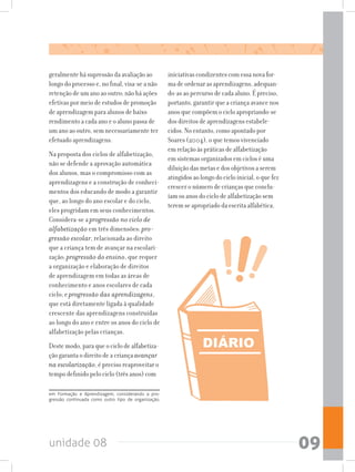 unidade 08 09
geralmente há supressão da avaliação ao
longo do processo e, no final, visa-se a não
retenção de um ano ao outro; não há ações
efetivas por meio de estudos de promoção
de aprendizagem para alunos de baixo
rendimento a cada ano e o aluno passa de
um ano ao outro, sem necessariamente ter
efetuado aprendizagens.
Na proposta dos ciclos de alfabetização,
não se defende a aprovação automática
dos alunos, mas o compromisso com as
aprendizagens e a construção de conheci-
mentos dos educando de modo a garantir
que, ao longo do ano escolar e do ciclo,
eles progridam em seus conhecimentos.
Considera-se a progressão no ciclo de
alfabetização em três dimensões: pro-
gressão escolar, relacionada ao direito
que a criança tem de avançar na escolari-
zação; progressão do ensino, que requer
a organização e elaboração de direitos
de aprendizagem em todas as áreas de
conhecimento e anos escolares de cada
ciclo; e progressão das aprendizagens,
que está diretamente ligada à qualidade
crescente das aprendizagens construídas
ao longo do ano e entre os anos do ciclo de
alfabetização pelas crianças.
Deste modo, para que o ciclo de alfabetiza-
ção garanta o direito de a criança avançar
na escolarização, é preciso reaproveitar o
tempo definido pelo ciclo (três anos) com
em Formação e Aprendizagem, considerando a pro-
gressão continuada como outro tipo de organização.
iniciativas condizentes com essa nova for-
ma de ordenar as aprendizagens, adequan-
do-as ao percurso de cada aluno. É preciso,
portanto, garantir que a criança avance nos
anos que compõem o ciclo apropriando-se
dos direitos de aprendizagens estabele-
cidos. No entanto, como apontado por
Soares (2004), o que temos vivenciado
em relação às práticas de alfabetização
em sistemas organizados em ciclos é uma
diluição das metas e dos objetivos a serem
atingidos ao longo do ciclo inicial, o que fez
crescer o número de crianças que conclu-
íam os anos do ciclo de alfabetização sem
terem se apropriado da escrita alfabética.
 