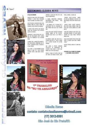 Página 2
           TESTEMUNHO—CLÁUDIA NEVES
           A PAZ DO SENHOR!                      ABENÇOE A CADA UM, POIS SÓ ELE OS     PARA A HONRA E GLÓRIA DO
                                                 PODE RECOMPENSAR...
           GRAÇAS AO MEU DEUS POR GRANDES                                               SENHOR JESUS...ALELUIA... MINHA
           VITÓRIAS E LUTAS POIS VENCEMOS        A BANDA MINISTÉRIO RENDIDOS,          VOZ NO DIA COMEÇOU A VOLTAR E FOI
           TODAS NO NOME DO SENHOR JESUS...      MISSIONÁRIO JOÃO MIGUEL, MEU          UMA BENÇÃO, NÃO SENTI NADA NO DIA
                                                 MUITO OBRIGADA...                     POR
           DEUS TEM NOS LEVANTADO PARA ESSA
           GRANDE OBRA DE LEVAR O NOME DO        " DO COMEÇO ATÉ O ÚLTIMO DIA O         CANTAR QUASE 10(DEZ) MÚSICAS,
           SENHOR JESUS ATRAVÉS DA MÚSICA        ADVERSÁRIO TEM SE LEVANTADO DE        NÃO SENTI NADA PORQUE TINHA UM
                                                 UMA FORMA PARA QUE ESSE EVENTO        DEUS QUE ESTAVA COMIGO EU O AMO
           E TENHO PLENA CERTEZA QUE MUITAS      NÃO                                   MUITO,
           VIDAS SÃO TOCADAS PELO ESPÍRITO
           SANTO DO SENHOR...                    FOSSE REALIZADO, GRAÇAS AO NOSSO      "POIS NÃO CONSIGO VIVER SEM A TUA
                                                 GRANDE AMIGO AO PAI CELESTE,          PRESENÇA SENHOR, ÉS O MEU PORTO
           AGRADEÇO A CADA UM QUE ME AJU-        CRIADOR DOS CÉUS E DA TERRA O         SEGURO EM SUAS MÃOS ENTREGO
           DOU NA REALIZAÇÃO DESTE SONHO         DONO                                  MINHA VIDA,
           POIS FOI PROMESSA DO ALTÍSSIMO
           PARA                                  DE NOSSAS ALMAS QUE NOS DEU A         FAÇA O QUE QUERES POIS ESTOU AQUI
                                                 VITÓRIA POIS SÓ ELE É "DEUS" É QUEM   PARA TE LOUVAR COM TODA A MINHA
           A MINHA VIDA, O MINISTÉRIO MINISTÉ-   DÁ A ÚLTIMA PALAVRA, NA ÚLTIMA        FORÇA"".
           RIO PENTECOSTAL ROMPENDO EM FÉ,       SEMANA
           AO PR. JOAQUIM VICENTE TEODORO E                                            AO MEU ESPOSO LINCOLN, TE AMO MEU
           A SUA ESPOSA                          QUE SERIA O EVENTO DOMINGO            AMOR.
                                                 (10/03/12), DE MADRUGADA ME
           PR. ELAINE E A CADA MEMBRO DESSA      LEVANTEI PARA ORAR E SENTI QUE
           IGREJA A QUAL EU E MEU ESPOSO         MINHA VOZ ESTAVA UM POUCO
           FAZEMOS PARTE, AMO MUITO VOCÊS.                                             LOUVADO SEJA O NOME DO SENHOR
           DEUS                                  ROUCA E FIQUEI ATÉ SEXTA-FEIRA UM        E SALVADOR JESUS CRISTO!
                                                 DIA ANTES DO NOSSO EVENTO, MAIS
 