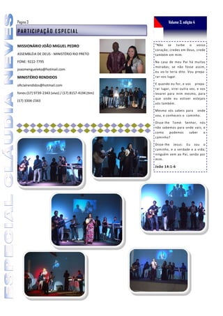 Página 3                                                     Volume 3, edição 4

PARTICIPAÇÃO ESPECIAL

MISSIONÁRIO JOÃO MIGUEL PEDRO                        “Não   se turbe o        vosso
                                                     coração; credes em Deus, crede
ASSEMBLÉIA DE DEUS - MINISTÉRIO RIO PRETO            também em mim.

FONE: 9222-7795                                      Na casa de meu Pai há muitas
                                                     moradas; se não fosse assim,
joaomengueleka@hotmail.com
                                                     eu vo-lo teria dito. Vou prepa-
MINISTÉRIO RENDIDOS                                  rar-vos lugar.

oficialrendidos@hotmail.com                          E quando eu for, e vos prepa-
                                                     rar lugar, virei outra vez, e vos
fones:(17) 9739-2343 (vivo) / (17) 8157-4194 (tim)   levarei para mim mesmo, para
                                                     que onde eu estiver estejais
(17) 3304-2343
                                                     vós também.

                                                     Mesmo vós sabeis para onde
                                                     vou, e conheceis o caminho.

                                                     Disse-lhe Tomé: Senhor, nós
                                                     não sabemos para onde vais; e
                                                     como     podemos   saber    o
                                                     caminho?

                                                     Disse-lhe Jesus: Eu sou o
                                                     caminho, e a verdade e a vida;
                                                     ninguém vem ao Pai, senão por
                                                     mim.

                                                     João 14:1-6
 