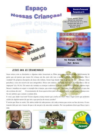 Ministério Pentecostal
                                                                                                Rompendo em Fé


                                                                                   “ J e s u s , p o r ém , d i s s e:
                                                                                      Deixai os meninos,
                                                                            e n ã o o s e s t o r v ei s d e v i r a m i m ;
                                                                                     porque dos tais é o
                                                                                       reino dos céus”.
                                                                                           M a t e u s 1 9: 1 4




                                                                               A o s D o min g o s: 19 ;3 0h s
                                                                                      P r o fª B á rb a ra



       JESUS AMA AS CRIANCINHAS!
Jesus estava com os discípulos e algumas mães trouxeram os filhos pequenos para perto dele. Infelizmente há
gente que até parece que nunca foi criança um dia, pois não tem a menor paciência com a meninada. Não é
verdade? Os próprios discípulos de Jesus não tinham, foram logo dando “um chega pra lá” nas                crianças. Jesus
percebeu e veio em socorro de seus amiguinhos. Disse sem rodeios: “Deixem vir a mim as criancinhas e não as
impeçam” (Lc 18,16). Ele amava de verdade as crianças e adorava tê -las por perto. Dava lições nos adultos orgu-
lhosos e mandava-os seguir o exemplo das crianças, que eram simples e     inocentes. Chegou até a dizer que elas
são as donas do céu!     O ensinamento de Jesus queria dizer para sermos confiantes, assim como a criança con-
fia nos adultos que a amam e cuidam dela.
E você, que idade você tem? Existe alguma criança menor que confia em você? Não é legal sentir que podemos
cuidar de alguém menor do que nós e que precisa do nosso carinho?
É assim que Deus se sente. Ele adora cuidar de cada pessoa e de cada criatura que existe na face da terra. O sen-
timento dele por nós é maior do que o de um pai e de uma mãe somados. Por isso podemos dizer que Deus é pai e
mãe.
 