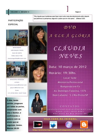 VOLUME 3, EDIÇÃO 3                                                                                   Página 3


                                               “Ora, àquele que é poderoso para fazer tudo muito mais abundantemente além daquilo
                                               que pedimos ou pensamos, segundo o poder que em nós opera,” (Efésios 3:20)
 P A RT I C I P A Ç Ã O
 E S P E C IA L




            MISSIONÁRIO

       J O Ã O M I G UE L PE D R O

          A U LA D E C A N TO

         FONE: 9222-7795

j oa om e ng u el ek a @ hot ma il. c om




      MINISTÉRIO RENDIDOS

                c o nt a t o:

f e rna n do. s o uz a rp @ hot ma i l. c om

      g i oj u n io @h ot ma i l. c o m

                 f o n es :

 (17) 9739-2343 / 8157-4194




E eles, tendo
partido, pregaram
por todas as partes,
cooperando com
eles o Senhor, e
confirmando a
palavra com os                                                VEJA TUDO              NA ÍNTEGRA:
sinais que se
seguiram. Amém.
Marcos 16:20
                                               http://ministeriopentecostalrompendoemfe.blogspot.com/
 