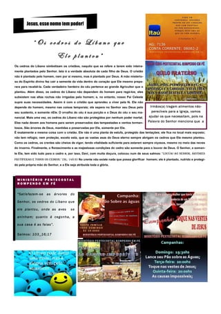 Jesus, esse nome tem poder!


                 “Os cedros do Líbano que
                                     Ele plantou”
Os cedros do Líbano simbolizam os cristãos, naquilo que se refere a terem sido inteira-
mente plantados pelo Senhor. Isto é a verdade absoluta de cada filho de Deus. O cristão
não é plantado pelo homem, nem por si mesmo, mas é plantado por Deus. A mão misterio-
sa do Espírito divino fez cair a semente da vida dentro do coração que Ele mesmo prepa-
rara para recebê-la. Cada verdadeiro herdeiro do céu pertence ao grande Agricultor que o
plantou. Além disso, os cedros do Líbano não dependem do homem para regá-los; eles
subsistem nas altas rochas não irrigadas pelo homem; e, no entanto, nosso Pai Celeste
supre suas necessidades. Assim é com o cristão que aprendeu a viver pela fé. Ele não
depende do homem, mesmo nas coisas temporais; ele espera no Senhor seu Deus pelo            Irmãos(a) tragam alimentos não-
seu sustento, e somente nEle. O orvalho do céu é sua porção e o Deus do céu o seu ma-        perecíveis para a Igreja, vamos
nancial. Mais uma vez, os cedros do Líbano não são protegidos por nenhum poder mortal.     ajudar os que necessitam, pois na
Eles nada devem aos homens para serem preservados das tempestades e ventos tormen-         Palavra do Senhor menciona que a
tosos. São árvores de Deus, mantidas e preservadas por Ele, somente por Ele.
É exatamente a mesma coisa com o cristão. Ele não é uma planta de estufa, protegido das tentações; ele fica no local mais exposto;
não tem refúgio, nem proteção, exceto esta, que as vastas asas do Deus eterno sempre abrigam os cedros que Ele mesmo plantou.
Como os cedros, os crentes são cheios de vigor, tendo vitalidade suficiente para estarem sempre viçosos, mesmo no meio das neves
do inverno. Finalmente, o florescimento e as majestosas condições do cedro são somente para o louvor de Deus. O Senhor, e somen-
te Ele, tem sido tudo para o cedro e, por isso, Davi, com muita doçura, colocou num de seus salmos: "Louvai ao SENHoR, áRvoRES
frutíferas e todos os cedros." (Sl. 148:9) No crente não existe nada que possa glorificar homem; ele é plantado, nutrido e protegi-
do pela própria mão do Senhor, e a Ele seja atribuída toda a glória.




  MINISTÉRIO PENTECOSTAL
  ROMPENDO EM FÉ


  “ S a t i s fa z e m - s e   as   árvores   do

  Senhor, os cedros do Líbano que

  ele plantou, onde as aves                   se

  aninham; quanto á cegonha, a

  s u a c as a é a s fa i a s ” .

  Salmos: 103_16;17
 