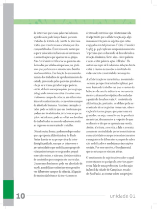 unidade 0110
deinteressequeessaspalavrasindicam,
aprofessorapodelançarbasesparaum
trabalhodeleituraedeescritadediversos
textosqueremetemaossentidosporeles
compartilhados.Éinteressantenotarque
oqueécolocadoemfocosãoosinteresses
easmotivaçõesqueaparecemnogrupo.
Nãoérelevanteverificarseaspalavrassão
formadasporsílabassimplesouporgrafe-
masquepertencemaumamesmafamília
morfossintática.Emfunçãodoencaminha-
mentodostrabalhosdeaprofundamentodo
estudoprovocadopelaspalavrasgeradoras,
chega-seatemasgeradoresquepodem,
então,definirnovaspesquisasparaogrupo,
integrandonovosconceitoseteoriascons-
truídosnocampodaciência,emdiferentes
áreasdeconhecimento,eemoutroscampos
daatividadehumana.Aindanoexemploci-
tado,pode-seinferirqueumdostemasque
podemserdesdobrados,relativosaoqueas
palavrasinferem,podesevoltaraosdesafios
dotrabalhadornomundourbanoouainda
aoingressonomercadodetrabalho.
Ditodeoutraforma,podemosdepreender
queapropostaalfabetizadoradePaulo
Freirebaseia-senaperspectivadainter-
disciplinaridade,emqueosinteressese
ascuriosidadesquemobilizamogrupode
educandostornam-seosgrandespropul-
soresdoensino,enãoumadivisãoestática
deconteúdosporcomponentecurricular.
Ummesmofenômenopodeserabordadode
modoamobilizarconhecimentosgerados
emdiferentescamposdaciência.Aligação
doensinodaleituraedaescritacomos
centrosdeinteressequeexistemnavida
realpermitequeaalfabetizaçãosejaalgo
maisconcretoparaossujeitosqueestão
engajadosemtalprocesso.FreireeFaundez
(1985,p.49)explicamseuposicionamento:
“éprecisoqueoeducandovádescobrindoa
relaçãodinâmica,forte,viva,entrepalavra
eação,entrepalavra-ação-reflexão”.Os
autoressempredefenderamarelaçãodireta
entreoensinonaescolaeoconteúdoda
vidaconcretaematerialdecadasujeito.
A alfabetização se caracteriza, assumindo-
-se uma perspectiva interdisciplinar, por
uma forma de trabalho em que o ensino da
leitura e da escrita articula-se necessaria-
mente a demandas objetivas formuladas
a partir de desafios reais. O conteúdo da
alfabetização, portanto, se define pela ne-
cessidade de se registrar conversas, obser-
vações feitas no grupo, que precisam ser
gravadas, ou seja, como forma de produzir
memórias, documentos a respeito do que
se discute e do que se aprende na escola.
Assim, a leitura, a escrita, a fala e a escuta
assumem centralidade por se constituírem
como atividades em que os conhecimentos
emergentes de diferentes campos do saber
são mobilizados e medeiam as interações
sociais. Por esse motivo, é fundamental
que as crianças se sintam ativas.
O sentimento de sujeito ativo sobre o qual
comentamos no parágrafo anterior apare-
ce na fala de uma professora da educação
infantil da cidade de Campinas, estado
de São Paulo, ao contar sobre um projeto
 
