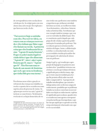 unidade 01 11
de correspondência entre escolas desen-
volvido por ela. Ao redigir junto com seus
alunos uma carta em que eles explicam o
que fazem na escola, ela diz:
“Fui escrever hoje a cartinha
com eles. Pra você ter ideia, eu
estava com as crianças escreven-
do e eles tinham que falar o que
eles faziam na escola. A primeira
coisa que eles lembraram foi as-
sim: “A gente lê muita história”.
O que eu achei muito legal ter
vindo deles é que eles disseram
“A gente lê”, isto é, não é a pro-
fessora que lê, mas é: “A gente
que lê”. Eles fizeram uma re-
lação de um monte de histórias
que eu li, que nem eu lembrava
que tinha lido pra essa turma1
.”
Percebemos nesse relato o grau de en-
volvimento das crianças nos trabalhos na
escola e o quanto elas se reconhecem como
sujeitos ativos do processo de ensino. Ao
optarem por escrever na carta “a gente lê”,
incluem-se como leitores. Tal afirmativa
revela não só a relação democrática de en-
1 Fragmento de uma entrevista do banco de dados do
projeto temático Fapesp intitulado “Formação do pro-
fessor: processos de retextualização e práticas de le-
tramento”, com coordenação geral da Prof. Dra. Angela
Kleiman (processo n. 2002/09775/0).
sino vivida com a professora como também
a importância que atribuem à atividade
da leitura na escola, ao escolherem relatá-
-la ao destinatário e, além disso, listarem
todas as histórias lidas. Acreditamos que
esse exemplo também estampa o que vem
a ser os conteúdos da alfabetização. Eles
se constituem a partir daquilo que cada
grupo decide estudar a partir das proble-
matizações levantadas pelo professor. Não
se reduzem apenas à estrutura morfos-
sintática da língua. Assim, a alfabetização
se define e se desenha tendo em conta
as necessidades trazidas pela análise das
preocupações de cada turma de alunos
com seu professor.
Araújo(1998,p.94)ressaltaqueaapro-
priaçãodalinguagemnosprimeirosanos
escolaresdeve“possibilitarvivênciascom
aleituraeaescritaquetenhamrelevância
esignificadoparaavidadacriança,algo
quesetorneumanecessidadeparaelae
quelhepermitarefletirsobresuareali-
dadeecompreendê-la”.Aperspectivade
trabalhointerdisciplinar,queentendeo
diálogomútuoentreosdiversoscamposde
conhecimento,possibilitaqueosproblemas
tratadosnaescolaseconvertamemnecessi-
dadesemrelaçãoaoconhecimento,repletas
designificadosparaosalunos,quandoestes
sereconhecemcomoagentescorresponsá-
veispelastarefasquedesempenham,oque
fazcomqueaquiloqueseaprendenaescola
estejaestreitamenterelacionadocomoque
sevivenasociedade.
 