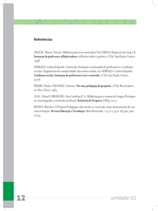 unidade 0112
Referências
ARAÚJO, Mairce Teresa. Alfabetização tem conteúdos? In GARCIA, Regina Leite (org.) A
formaçãodaprofessora-alfabetizadora:reflexões sobre a prática. 2ª Ed. São Paulo: Cortez,
1998.
FERRAÇO, Carlos Eduardo. Currículo, formação continuada de professores e cotidiano
escolar: fragmentos de complexidade das redes vividas. In: FERRAÇO, Carlos Eduardo.
Cotidianoescolar,formaçãodeprofessores(as)ecurrículo. 2ª Ed. São Paulo: Cortez,
2008.
FREIRE, Paulo e FAUNDEZ, Antonio. Porumapedagogiadapergunta. 2ª Ed. Rio de Janei-
ro: Paz e Terra, 1985.
LEAL, Telma F; BRANDÃO, Ana Carolina P. A. Alfabetização e ensino da Língua Portugue-
sa: investigando o currículo no Brasil. RelatóriodePesquisa:CNPq, 2012.
MURTA, Marinez. O Projeto Pedagógico da escola e o currículo como instrumento de sua
concretização. RevistaEducaçãoeTecnologia.Belo Horizonte, v.9, n.1, p.21-28, jan./jun.
2004.
 