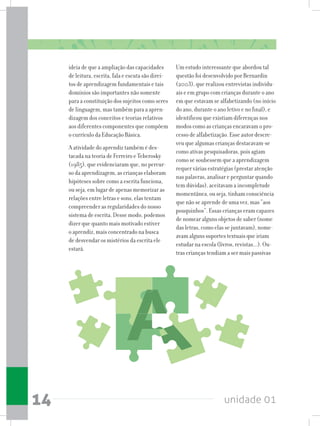 unidade 0114
ideia de que a ampliação das capacidades
de leitura, escrita, fala e escuta são direi-
tos de aprendizagem fundamentais e tais
domínios são importantes não somente
para a constituição dos sujeitos como seres
de linguagem, mas também para a apren-
dizagem dos conceitos e teorias relativos
aos diferentes componentes que compõem
o currículo da Educação Básica.
A atividade do aprendiz também é des-
tacada na teoria de Ferreiro e Teberosky
(1985), que evidenciaram que, no percur-
so da aprendizagem, as crianças elaboram
hipóteses sobre como a escrita funciona,
ou seja, em lugar de apenas memorizar as
relações entre letras e sons, elas tentam
compreender as regularidades do nosso
sistema de escrita. Desse modo, podemos
dizer que quanto mais motivado estiver
o aprendiz, mais concentrado na busca
de desvendar os mistérios da escrita ele
estará.
Um estudo interessante que abordou tal
questão foi desenvolvido por Bernardin
(2003), que realizou entrevistas individu-
ais e em grupo com crianças durante o ano
em que estavam se alfabetizando (no início
do ano, durante o ano letivo e no final), e
identificou que existiam diferenças nos
modos como as crianças encaravam o pro-
cesso de alfabetização. Esse autor descre-
veu que algumas crianças destacavam-se
como ativas pesquisadoras, pois agiam
como se soubessem que a aprendizagem
requer várias estratégias (prestar atenção
nas palavras, analisar e perguntar quando
tem dúvidas), aceitavam a incompletude
momentânea, ou seja, tinham consciência
que não se aprende de uma vez, mas “aos
pouquinhos”. Essas crianças eram capazes
de nomear alguns objetos de saber (nome
das letras, como elas se juntavam), nome-
avam alguns suportes textuais que iriam
estudar na escola (livros, revistas...). Ou-
tras crianças tendiam a ser mais passivas
 