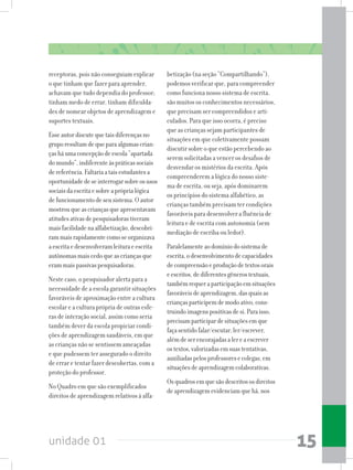 unidade 01 15
receptoras, pois não conseguiam explicar
o que tinham que fazer para aprender,
achavam que tudo dependia do professor;
tinham medo de errar, tinham dificulda-
des de nomear objetos de aprendizagem e
suportes textuais.
Esseautordiscutequetaisdiferençasno
gruporesultamdequeparaalgumascrian-
çasháumaconcepçãodeescola“apartada
domundo”,indiferenteàspráticassociais
dereferência.Faltariaataisestudantesa
oportunidadedeseinterrogarsobreosusos
sociaisdaescritaesobreapróprialógica
defuncionamentodeseusistema.Oautor
mostrouqueascriançasqueapresentavam
atitudesativasdepesquisadorastiveram
maisfacilidadenaalfabetização,descobri-
rammaisrapidamentecomoseorganizava
aescritaedesenvolveramleituraeescrita
autônomasmaiscedoqueascriançasque
erammaispassivaspesquisadoras.
Neste caso, o pesquisador alerta para a
necessidade de a escola garantir situações
favoráveis de aproximação entre a cultura
escolar e a cultura própria de outras esfe-
ras de interação social, assim como seria
também dever da escola propiciar condi-
ções de aprendizagem saudáveis, em que
as crianças não se sentissem ameaçadas
e que pudessem ter assegurado o direito
de errar e tentar fazer descobertas, com a
proteção do professor.
No Quadro em que são exemplificados
direitos de aprendizagem relativos à alfa-
betização (na seção “Compartilhando”),
podemos verificar que, para compreender
como funciona nosso sistema de escrita,
são muitos os conhecimentos necessários,
que precisam ser compreendidos e arti-
culados. Para que isso ocorra, é preciso
que as crianças sejam participantes de
situações em que coletivamente possam
discutir sobre o que estão percebendo ao
serem solicitadas a vencer os desafios de
desvendar os mistérios da escrita. Após
compreenderem a lógica do nosso siste-
ma de escrita, ou seja, após dominarem
os princípios do sistema alfabético, as
crianças também precisam ter condições
favoráveis para desenvolver a fluência de
leitura e de escrita com autonomia (sem
mediação de escriba ou ledor).
Paralelamenteaodomíniodosistemade
escrita,odesenvolvimentodecapacidades
decompreensãoeproduçãodetextosorais
eescritos,dediferentesgênerostextuais,
tambémrequeraparticipaçãoemsituações
favoráveisdeaprendizagem,dasquaisas
criançasparticipemdemodoativo,cons-
truindoimagenspositivasdesi.Paraisso,
precisamparticipardesituaçõesemque
façasentidofalar/escutar,ler/escrever,
alémdeserencorajadasalereaescrever
ostextos,valorizadasemsuastentativas,
auxiliadaspelosprofessoresecolegas,em
situaçõesdeaprendizagemcolaborativas.
Osquadrosemquesãodescritososdireitos
deaprendizagemevidenciamquehá,nos
 