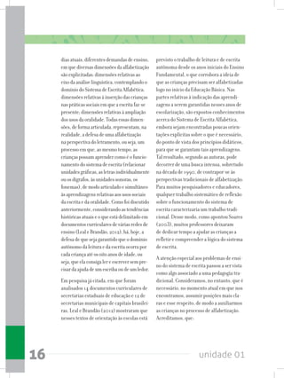 unidade 0116
diasatuais,diferentesdemandasdeensino,
emquediversasdimensõesdaalfabetização
sãoexplicitadas:dimensõesrelativasao
eixodaanáliselinguística,contemplandoo
domíniodoSistemadeEscritaAlfabética;
dimensõesrelativasàinserçãodascrianças
naspráticassociaisemqueaescritafaz-se
presente;dimensõesrelativasàampliação
dosusosdaoralidade.Todasessasdimen-
sões,deformaarticulada,representam,na
realidade,adefesadeumaalfabetização
naperspectivadoletramento,ouseja,um
processoemque,aomesmotempo,as
criançaspossamaprendercomoéofuncio-
namentodosistemadeescrita(relacionar
unidadesgráficas,asletrasindividualmente
ouosdígrafos,àsunidadessonoras,os
fonemas),demodoarticuladoesimultâneo
àsaprendizagensrelativasaosusossociais
daescritaedaoralidade.Comofoidiscutido
anteriormente,considerandoastendências
históricasatuaiseoqueestádelimitadoem
documentoscurricularesdeváriasredesde
ensino(LealeBrandão,2012),há,hoje,a
defesadequesejagarantidoqueodomínio
autônomodaleituraedaescritaocorrapor
cadacriançaatéosoitoanosdeidade,ou
seja,queelaconsigalereescreversempre-
cisardaajudadeumescribaoudeumledor.
Em pesquisa já citada, em que foram
analisados 14 documentos curriculares de
secretarias estaduais de educação e 12 de
secretarias municipais de capitais brasilei-
ras, Leal e Brandão (2012) mostraram que
nesses textos de orientação às escolas está
previsto o trabalho de leitura e de escrita
autônoma desde os anos iniciais do Ensino
Fundamental, o que corrobora a ideia de
que as crianças precisam ser alfabetizadas
logo no início da Educação Básica. Nas
partes relativas à indicação das aprendi-
zagens a serem garantidas nesses anos de
escolarização, são expostos conhecimentos
acerca do Sistema de Escrita Alfabética,
embora sejam encontradas poucas orien-
tações explícitas sobre o que é necessário,
do ponto de vista dos princípios didáticos,
para que se garantam tais aprendizagens.
Tal resultado, segundo as autoras, pode
decorrer de uma busca intensa, sobretudo
na década de 1990, de contrapor-se às
perspectivas tradicionais de alfabetização.
Para muitos pesquisadores e educadores,
qualquer trabalho sistemático de reflexão
sobre o funcionamento do sistema de
escrita caracterizaria um trabalho tradi-
cional. Desse modo, como apontou Soares
(2003), muitos professores deixaram
de dedicar tempo a ajudar as crianças a
refletir e compreender a lógica do sistema
de escrita.
A atenção especial aos problemas de ensi-
no do sistema de escrita passou a ser vista
como algo associado a uma pedagogia tra-
dicional. Consideramos, no entanto, que é
necessário, no momento atual em que nos
encontramos, assumir posições mais cla-
ras e esse respeito, de modo a auxiliarmos
as crianças no processo de alfabetização.
Acreditamos, que:
 