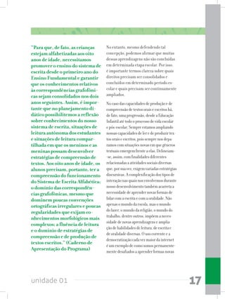 unidade 01 17
“Para que, de fato, as crianças
estejam alfabetizadas aos oito
anos de idade, necessitamos
promover o ensino do sistema de
escrita desde o primeiro ano do
Ensino Fundamental e garantir
que os conhecimentos relativos
às correspondências grafofôni-
cas sejam consolidados nos dois
anos seguintes. Assim, é impor-
tante que no planejamento di-
dático possibilitemos a reflexão
sobre conhecimentos do nosso
sistema de escrita, situações de
leitura autônoma dos estudantes
e situações de leitura compar-
tilhada em que os meninos e as
meninas possam desenvolver
estratégias de compreensão de
textos. Aos oito anos de idade, os
alunos precisam, portanto, ter a
compreensão do funcionamento
do Sistema de Escrita Alfabética;
o domínio das correspondên-
cias grafofônicas, mesmo que
dominem poucas convenções
ortográficas irregulares e poucas
regularidades que exijam co-
nhecimentos morfológicos mais
complexos; a fluência de leitura
e o domínio de estratégias de
compreensão e de produção de
textos escritos.” (Caderno de
Apresentação do Programa)
No entanto, mesmo defendendo tal
concepção, podemos afirmar que muitas
dessas aprendizagens não são concluídas
em determinada etapa escolar. Por isso,
é importante termos clareza sobre quais
direitos precisam ser consolidados e
concluídos em determinado período es-
colar e quais precisam ser continuamente
ampliados.
Nocasodascapacidadesdeproduçãoede
compreensãodetextosoraiseescritoshá,
defato,umaprogressão,desdeaEducação
Infantilatétodooprocessodevidaescolar
epós-escolar.Sempreestamosampliando
nossascapacidadesdeleredeproduzirtex-
tosoraiseescritos,poissemprenosdepa-
ramoscomsituaçõesnovasemquegêneros
textuaisemergemfrenteaelas.Delineiam-
-se,assim,comfinalidadesdiferentes
relacionadasaatividadessociaisdiversas
que,porsuavez,exigemvariadasestratégias
discursivas.Acomplexificaçãodostiposde
interaçãonasquaisnosenvolvemosdurante
nossodesenvolvimentotambémacarretaa
necessidadedeaprendernovasformasde
lidarcomaescritaecomaoralidade.Não
apenasomundodaescola,masomundo
dolazer,omundodareligião,omundodo
trabalho,dentreoutros,impõemaneces-
sidadedenovasaprendizagenseamplia-
çãodehabilidadesdeleitura,deescritae
deoralidadediversas.Ousocorrenteea
democratizaçãocadavezmaiordainternet
éumexemplodecomosomospermanente-
mentedesafiadosaaprenderformasnovas
 