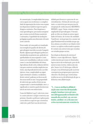 unidade 0118
decomunicação.Acomplexidadedostemas
comosquaisnosenvolvemoseacomplexi-
dadedaorganizaçãodostextoscomosquais
nosdeparamostambémrequeremapren-
dizagensconstantes.Parachegarmosa
essasaprendizagens,precisamosassegurar
queoensinoocorradeformaconsistente
esistemática.Aqualidadedasmediações
pedagógicasganhaumadimensãorelevante
nestecontexto.
Dessemodo,talcomopodeservisualizado
nosexemplosdequadrosdedireitosde
aprendizageminseridosnaseçãoComparti-
lhando,algumasaprendizagenspodemser
introduzidasnoprimeiroano,podendoser
aprofundadasemanosseguinteseconti-
nuamaserconsolidadasacadaanoescolar,
comoéocasodashabilidadesdeleitura.
Aprendemosdesdecedoaelaborarinferên-
ciasparaconstruirsentidosimplícitosnos
textos,masdependendodotextoaserlido
(gênero,tema,complexidadenaorgani-
zaçãoestruturalesintática,vocabulário,
dentreoutros),podemosserbemsucedi-
dosnessatarefaounão.Umapropriedade
detodotextoqueauxiliaoleitoremsua
compreensãoéaintertextualidade,istoé,o
significadoseconstróiapartirdaintercone-
xãodeumtextocomoutrostextos.
Como diz Bakhtin (1997), todo texto reme-
te a outro anterior e sempre remeterá a um
próximo. Quando o professor explora junto
a seus alunos os aspectos que constituem
cada texto, pode fazer uso da intertextu-
alidade para favorecer o processo de seu
entendimento. A leitura de um texto, por-
tanto, se caracteriza por um processo de
integração de conhecimentos (KLEIMAN e
MORAES, 1999). Assim, estamos sempre
ampliando tal aprendizagem. O mesmo
pode ser dito em relação às outras capaci-
dades de leitura, de escrita e de oralidade.
O professor, nesta perspectiva, assume um
papel fundamental na medida em que aju-
da os alunos a reconhecer as relações entre
textos e os explora evidenciando os pontos
de contato com outros textos que circulam
em variados grupos sociais.
Em relação ao domínio do sistema al-
fabético, ocorre algo diferente. Alguns
conhecimentos precisam ser dominados
logo no início da escolarização, pois são de
natureza mais restrita, embora não sim-
ples. Soares (2003) alerta que a falta de
atenção a essa delimitação pode acarretar
consequências perigosas para o processo
educativo. Ela afirma que existem duas
tendências acerca da delimitação do que se
definiria como alfabetização:
“[...] ou se atribui à alfabeti-
zação um conceito demasiado
amplo (muitas vezes até mes-
mo ultrapassando os limites do
mundo da escrita), ou, ao con-
trário, atribui-se a ela um con-
ceito excessivamente restrito (a
 
