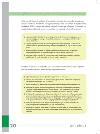 unidade 0120
situaçõesdeleituraedeproduçãodetextosmaiscomplexasqueasqueelassedepararam
nosanosanteriores.Noentanto,casoalgumascriançasaindanãotenhamalcançadoodomí-
niodabasealfabética,énecessáriofavorecertambémessasaprendizagens.Dessemodo,em
relaçãoàleituraeàescrita,noterceiroano,éprecisoorganizarotempodemodoque:
1.	sejam planejadas situações de aprendizagem acerca do funcionamento do sistema de
escrita, caso algumas crianças ainda não compreendam os princípios do Sistema de
Escrita Alfabética;
2.	sejam planejadas situações de aprendizagem que ajudem as crianças a consolidar as
correspondências grafofônicas (relações entre letras e fonemas), seja na leitura ou na
escrita;
3.	sejam planejadas situações de aprendizagem da leitura e de produção de textos,
individuais e coletivas, de modo articulado ao eixo de análise linguística;
4.	sejam planejadas situações de aprendizagem da oralidade, sobretudo em situações
mais formais, de modo articulado ao eixo de análise linguística.
Com base na pesquisa de Bernardin (2003) citada anteriormente e de outras experiên-
cias que temos vivenciado, sugerimos que o professor realize:
1.	exploração do que os alunos já conhecem, por meio de conversa;
2.	leitura e discussão coletiva de textos variados, para atender a diferentes propósitos
previamente combinados com as crianças;
3.	produção coletiva de textos, com discussão sobre o que está dito e o como está dito;
4.	atividades de análise linguística, com foco em diferentes unidades da língua (letras
/ fonemas, sílabas, palavras, textos, dentre outros...), seja para o ensino do sistema
alfabético, seja para o ensino de outros conteúdos curriculares relativos à língua;
5.	atividades de reconhecimento das práticas culturais de escrita, com reflexões sobre os
gêneros textuais (reconhecimento, caracterização quanto a aspectos sociodiscursivos,
composicionais e estilísticos), por meio da comparação de textos de um mesmo gênero
ou de gêneros diferentes, inseridas em projetos didáticos e sequências didáticas;
6.	atividades individuais ou em duplas de leitura e produção de textos, inseridas em
situações significativas de interlocução com outras pessoas;
7.	atividades de reflexão sobre temas e conceitos de outras áreas de conhecimento, por
meio da leitura e produção de textos inseridos em projetos didáticos ou em sequências
didáticas.
 