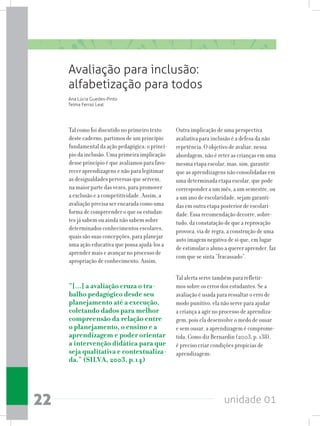 unidade 0122
Avaliação para inclusão:
alfabetização para todos
Tal como foi discutido no primeiro texto
deste caderno, partimos de um princípio
fundamental da ação pedagógica: o princí-
pio da inclusão. Uma primeira implicação
desse princípio é que avaliamos para favo-
recer aprendizagens e não para legitimar
as desigualdades perversas que servem,
na maior parte das vezes, para promover
a exclusão e a competitividade. Assim, a
avaliação precisa ser encarada como uma
forma de compreender o que os estudan-
tes já sabem ou ainda não sabem sobre
determinados conhecimentos escolares,
quais são suas concepções, para planejar
uma ação educativa que possa ajudá-los a
aprender mais e avançar no processo de
apropriação de conhecimento. Assim,
“[...] a avaliação cruza o tra-
balho pedagógico desde seu
planejamento até a execução,
coletando dados para melhor
compreensão da relação entre
o planejamento, o ensino e a
aprendizagem e poder orientar
a intervenção didática para que
seja qualitativa e contextualiza-
da.” (SILVA, 2003, p.14)
Ana Lúcia Guedes-Pinto
Telma Ferraz Leal
Outra implicação de uma perspectiva
avaliativa para inclusão é a defesa da não
repetência. O objetivo de avaliar, nessa
abordagem, não é reter as crianças em uma
mesma etapa escolar, mas, sim, garantir
que as aprendizagens não consolidadas em
uma determinada etapa escolar, que pode
corresponder a um mês, a um semestre, ou
a um ano de escolaridade, sejam garanti-
das em outra etapa posterior de escolari-
dade. Essa recomendação decorre, sobre-
tudo, da constatação de que a reprovação
provoca, via de regra, a construção de uma
auto imagem negativa de si que, em lugar
de estimular o aluno a querer aprender, faz
com que se sinta “fracassado”.
Tal alerta serve também para refletir-
mos sobre os erros dos estudantes. Se a
avaliação é usada para ressaltar o erro de
modo punitivo, ela não serve para ajudar
a criança a agir no processo de aprendiza-
gem, pois ela desenvolve o medo de ousar
e sem ousar, a aprendizagem é comprome-
tida. Como diz Bernardin (2003, p. 138),
é preciso criar condições propícias de
aprendizagem:
 