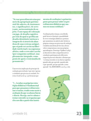 unidade 01 23
“Se esse procedimento atua por
meio da apropriação patrimo-
nial (de saberes, de instrumen-
tos, e significações), ele serve
à auto-socioconstrução do su-
jeito. É um espaço de colocação
em jogo, de desafio cognitivo
por trás do qual se perfila um
desafio identitário (arriscar a
imagem de si através do aban-
dono de suas certezas antigas),
que só pode ser aceito na liber-
dade intelectual e na segurança
afetiva, onde o erro não é aceito
(por compaixão caridosa), mas
plenamente integrado, como
ponto de apoio e testemunha do
pensamento.”
Uma terceira implicação do princípio da
avaliação para inclusão é que não é apenas
o estudante que precisa ser avaliado. Fer-
reira e Leal (2006, p. 14) destacam que
“[...] avaliar as próprias estra-
tégias didáticas é fundamental
para que possamos redimensio-
nar o ensino, tendo como norte a
avaliação do que os alunos fazem
e dizem. Ou seja, ouvir o aluno e
tentar entender as respostas que
eles nos dão a partir dos instru-
mentos de avaliação é o primeiro
passo para pensar sobre os pro-
cedimentos didáticos que usa-
mos no nosso cotidiano.”
Aavaliaçãopelascrianças,semdúvida,
podefavorecerbastanteapossibilidade
dereverestratégiasdidáticaseposturas
queassumimosemsaladeaula.Incluiras
própriascriançasnosprocessosdeavaliação
étambémumaformadelevá-lasadesen-
volvercompromissoscomsuaspróprias
aprendizagens.DowningeFijalkow(1984),
aodiscutiremsobreaimportânciadeos
estudantesparticiparemdediferentes
etapasdoprocessoeducativo,afirmamque
“acriançaencontra-senaclarezacognitiva
quandosabequeaprende,quandosabe
oqueaprende,porqueaprendeecomo
aprende”(In:BERNARDIN,2003,p.132).
 