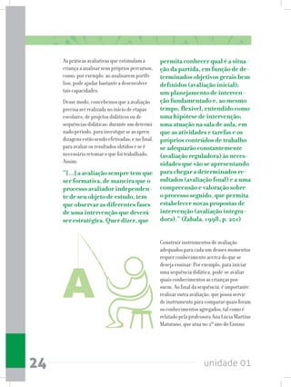 unidade 0124
As práticas avaliativas que estimulam a
criança a analisar seus próprios percursos,
como, por exemplo, ao analisarem portfó-
lios, pode ajudar bastante a desenvolver
tais capacidades.
Desse modo, concebemos que a avaliação
precisa ser realizada no início de etapas
escolares, de projetos didáticos ou de
sequências didáticas; durante um determi-
nado período, para investigar se as apren-
dizagens estão sendo efetivadas; e no final,
para avaliar os resultados obtidos e se é
necessário retomar o que foi trabalhado.
Assim:
“[...] a avaliação sempre tem que
ser formativa, de maneira que o
processo avaliador independen-
te de seu objeto de estudo, tem
que observar as diferentes fases
de uma intervenção que deverá
ser estratégica. Quer dizer, que
permita conhecer qual é a situa-
ção da partida, em função de de-
terminados objetivos gerais bem
definidos (avaliação inicial);
um planejamento de interven-
ção fundamentado e, ao mesmo
tempo, flexível, entendido como
uma hipótese de intervenção;
uma atuação na sala de aula, em
que as atividades e tarefas e os
próprios conteúdos de trabalho
se adequarão constantemente
(avaliação reguladora) às neces-
sidades que vão se apresentando
para chegar a determinados re-
sultados (avaliação final) e a uma
compreensão e valoração sobre
o processo seguido, que permita
estabelecer novas propostas de
intervenção (avaliação integra-
dora).” (Zabala, 1998, p. 201)
Construir instrumentos de avaliação
adequados para cada um desses momentos
requer conhecimento acerca do que se
deseja ensinar. Por exemplo, para iniciar
uma sequência didática, pode-se avaliar
quais conhecimentos as crianças pos-
suem. Ao final da sequência, é importante
realizar outra avaliação, que possa servir
de instrumento para comparar quais foram
os conhecimentos agregados, tal como é
relatado pela professora Ana Lúcia Martins
Maturano, que atua no 2º ano do Ensino
 