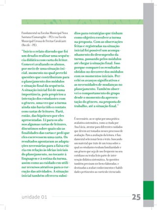 unidade 01 25
Fundamental na Escolas Municipal Nova
Santana (Camaragibe – PE) e na Escola
Municipal Creusa de Freitas Cavalcanti
(Recife – PE).
“Inicio o relato dizendo que foi
um desafio realizar uma sequên-
cia didática com carta do leitor.
Comecei avaliando os alunos,
por meio de uma situação ini-
cial, momento no qual percebi
questões que contribuíram para
o planejamento dos módulos
e situação final da sequência.
A situação inicial foi de suma
importância, pois propiciou a
interação dos estudantes com
o gênero, uma vez que a turma
ainda não havia tido o contato
com cartas de leitores. Parti,
então, das hipóteses por eles
apresentadas. Li para os alu-
nos algumas cartas de leitores,
discutimos sobre quais são as
finalidades das cartas e pedi que
eles escrevessem uma carta. Os
resultados apontaram as adapta-
ções necessárias para a faixa etá-
ria em relação às ideias iniciais
do planejamento, no tocante à
linguagem e à rotina da turma,
assim como ao cuidado em utili-
zar recursos atrativos para a exe-
cução das atividades. A situação
inicial também ofereceu subsí-
dios para estratégias que tinham
como objetivo envolver a turma
na proposta. Com as observações
feitas e registradas na situação
inicial foi possível um acompa-
nhamento do desempenho da
turma, passando pelos módulos
até chegar à situação final. Isso
porque comparei os resultados
obtidos no decorrer dos módulos
com os momentos iniciais. Per-
cebi os avanços significativos e
as necessidades de mudanças no
planejamento. Também obser-
vei o comportamento do grupo
desde o momento da apresen-
tação do gênero, na proposta de
trabalho, até a situação final.”
Énecessário,aoseoptarporumaprática
avaliativasistemática,comoacitadapor
AnaLúcia,atentarparadiferentescuidados
quedevemsertomadosnessesprocessosde
avaliação.Paraaavaliaçãodaleitura,éfun-
damentalselecionarbemotexto,buscando
ummaterialquetratedeumtemasobreo
qualosestudantestenhamfamiliaridadee
umgêneroquesejadeusofrequentenoseu
cotidianooutenhafeitopartedeinter-
vençãodidáticasistemática.Asquestões
tambémprecisamserbemelaboradas,e
destinadasaavaliarconhecimentosehabili-
dadespertinentesaocurrículovivenciado.
 