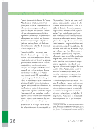 unidade 0126
Quanto ao domínio do Sistema de Escrita
Alfabética e da ortografia, sem dúvida a
produção de textos escritos nos dá muitas
informações sobre o processo de apro-
priação da língua, mas podemos também
estruturar instrumentos com objetivos
específicos. Por exemplo, se precisarmos
saber quais crianças ainda não dominam
determinadas convenções ortográficas,
podemos realizar alguma atividade com
tal objetivo, como as tarefas de completar
lacunas em palavras.
Quantoàoralidade,énecessário,após
delimitarclaramenteoquesepretende
ensinar,criarsituaçõesfavoráveisàfalaeà
escuta,tantoentreoprofessoreascrianças
quantoentreelasmesmasecriarcritérios
paraanálisedecomointeragiramnas
situações.Porexemplo,aotrabalharcomo
gênerodebate,pode-seregistrar,durante
ummomentodedebate,seascrianças
respeitamotempodefalacombinado,se
respeitamopontodevistadefendidopelo
colega,seesperamavezdefalar,seescutam
atentamenteaintervençãodoscolegas,se
expõemseuspontosdevistaclaramente,se
justificamseuspontosdevista,secontra-
-argumentamospontosdevistadoscolegas.
Oprofessorpode,emumdebate,escolher
algumascriançasparaobservarmaisatenta-
menteeregistraroqueobservou.Emoutra
aula,fariaomesmocomoutrascrianças.
Tais critérios de avaliação foram utiliza-
dos pelas professoras de escolas públicas
Verônica Costa Taveira, que atuava no 3º
ano do primeiro ciclo, e Viviane da Silva
Almeida, que trabalhava no 2º ano do 2º
ciclo. As docentes desenvolveram uma
sequência didática envolvendo o gênero
debate2
, por meio do qual aprofunda-
ram conhecimentos acerca de questões
relativas às relações sociais com foco no
gênero. As crianças desenvolveram várias
atividades com o propósito de discutir se
meninos e meninas devem participar das
mesmas brincadeiras e, ao mesmo tempo,
aprenderam o que é um debate, como se
caracteriza, quais são seus propósitos,
além de terem desenvolvido capacidades
importantes, como expor suas ideias
de forma clara, com controle do tempo,
contra-argumentar os pontos de vista
opostos, reformular seu próprio discurso,
dentre outras. A avaliação no desenvol-
vimento dessa sequência serviu para
orientar o planejamento e para avaliar
quais aprendizagens foram efetivadas.
Assim como é preciso planejar bem a situ-
ação de avaliação e elaborar instrumentos
de avaliação adequados aos nossos propó-
sitos pedagógicos, registrar os resultados
das crianças e acompanhar suas apren-
dizagens também é uma tarefa de fulcral
importância. No exemplo de instrumento
de acompanhamento da aprendizagem
2 Situações vivenciadas no âmbito do Projeto de Pes-
quisa “Argumentação na escola: do diagnóstico às prá-
ticas produtivas”, coordenado por Telma Ferraz Leal e
Ana Carolina Perrusi Brandão, e financiado pelo CNPq.
 
