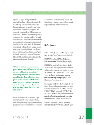 unidade 01 27
exposto na seção “Compartilhando” é
possível visualizar o desenvolvimento de
cada criança e suas dificuldades, o que
favorece a tomada de decisões acerca de
como ajudar cada uma a progredir. Ao
construir o quadro de perfil da turma, por
outro lado, o docente pode investigar quais
conhecimentos ou capacidades a turma já
construiu e se é preciso retomar com todos
ou com alguns e o que o grupo não consoli-
dou. Tal análise pode servir de dados para
investigação pelo professor para as possí-
veis causas das dificuldades. A professora
Sheila Cristina da Silva Barros, do 2º ano
da Escola Municipal Ubaldino Figueirôa,
Jaboatão-PE, ajuda-nos a concluir as refle-
xões que vínhamos realizando:
“Diante de turmas compostas
por alunos com diferentes níveis
de aprendizagem nos diver-
sos componentes curriculares,
a realização de avaliações nos
possibilita planejar de forma
mais segura, visando o avanço
de todos no processo de ensino
aprendizagem no decorrer do
ano letivo. “
	
Enfim,orelatodeSheilareafirmaoque
vimosassumindocomoprincípiofunda-
mentaldoprocessopedagógico:ensinamos
paraquetodospossamaprender.Aousadia,
enãoomedo;asolidariedade,enãooindi-
vidualismo;oprazer,enãoosofrimentosão
ospilaresdeumcurrículoinclusivo.
Referências
BERNARDIN, Jacques. AsCriançaseacul-
turaescrita.Porto Alegre: Artmed, 2003.
DOWNING, John; FIJALKOW, Jacques.
Lireetraisonner.Toulouse: Privat, 1984.
FERREIRA, Andréa Tereza Brito e LEAL,
Telma Ferraz. Avaliação na escola e ensino
da Língua Portuguesa: introdução ao tema.
In: MARCUSCHI, Beth e SUASSUNA, Lívia
(org.) Avaliaçãoemlínguaportuguesa:
contribuiçõesàpráticapedagógica.Belo
Horizonte: Autêntica, 2006.
SILVA, Janssen Felipe da. Avaliação do en-
sino e da aprendizagem numa perspectiva
formativa reguladora. In: SILVA, Janssen
F.; HOFFMANN, Jussara  ESTEBAN, Ma-
ria Teresa. Práticasavaliativaseaprendiza-
genssignificativasemdiferentesáreasdo
currículo.Porto Alegre: Dimensão, 2003.
ZABALA, Antônio. Apráticaeducativa:
comoensinar.Porto Alegre: Artmed, 1998.
 