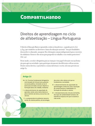Art. 32. O ensino fundamental obrigatório,
com duração de 9 (nove) anos, gratuito
na escola pública, iniciando-se aos 6
(seis) anos de idade, terá por objetivo a
formação básica do cidadão, mediante:
I - o desenvolvimento da capacidade de
aprender, tendo como meios básicos o
pleno domínio da leitura, da escrita e do
cálculo;
II - a compreensão do ambiente natural e
social, do sistema político, da tecnologia,
das artes e dos valores em que se
fundamenta a sociedade;
III - o desenvolvimento da capacidade de
aprendizagem, tendo em vista a aquisição
de conhecimentos e habilidades e a
formação de atitudes e valores;
IV - o fortalecimento dos vínculos de família,
dos laços de solidariedade humana e de
tolerância recíproca em que se assenta a
vida social.
Artigo 32
Compartilhando
O direito à Educação Básica é garantido a todos os brasileiros e, segundo prevê a Lei
9.394, que estabelece as diretrizes e bases da educação nacional, “tem por finalidades
desenvolver o educando, assegurar-lhe a formação comum indispensável para o exercício
da cidadania e fornecer-lhe meios para progredir no trabalho e em estudos posteriores”
(Art. 22).
Desse modo, a escola é obrigatória para as crianças e tem papel relevante em sua forma-
ção para agir na sociedade e para participar ativamente das diferentes esferas sociais.
Dentre outros direitos, é prioritário o ensino da leitura e escrita, tal como previsto no
artigo 32:
Direitos de aprendizagem no ciclo
de alfabetização – Língua Portuguesa
 