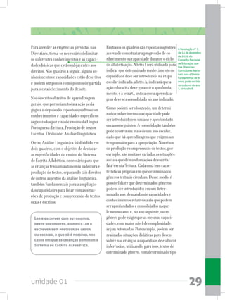 unidade 01 29
Para atender às exigências previstas nas
Diretrizes, torna-se necessário delimitar
os diferentes conhecimentos e as capaci-
dades básicas que estão subjacentes aos
direitos. Nos quadros a seguir, alguns co-
nhecimentos e capacidades estão descritos
e podem ser postos como pontos de partida
para o estabelecimento do debate.
São descritos direitos de aprendizagem
gerais, que permeiam toda a ação peda-
gógica e depois são expostos quadros com
conhecimentos e capacidades específicos
organizados por eixo de ensino da Língua
Portuguesa: Leitura, Produção de textos
Escritos, Oralidade, Análise Linguística.
O eixo Análise Linguística foi dividido em
dois quadros, com o objetivo de destacar
as especificidades do ensino do Sistema
de Escrita Alfabética, necessário para que
as crianças tenham autonomia na leitura e
produção de textos, separando tais direitos
de outros aspectos da análise linguística,
também fundamentais para a ampliação
das capacidades para lidar com as situa-
ções de produção e compreensão de textos
orais e escritos.
Emtodososquadrossãoexpostassugestões
acercadecomotrataraprogressãodeco-
nhecimentooucapacidadeduranteociclo
dealfabetização.AletraIseráutilizadapara
indicarquedeterminadoconhecimentoou
capacidadedeveserintroduzidonaetapa
escolarindicada;aletraA,indicaráquea
açãoeducativadevegarantiroaprofunda-
mento;ealetraC,indicaqueaaprendiza-
gemdeveserconsolidadanoanoindicado.
Comopoderáserobservado,umdetermi-
nadoconhecimentooucapacidadepode
serintroduzidoemumanoeaprofundado
emanosseguintes.Aconsolidaçãotambém
podeocorreremmaisdeumanoescolar,
dadoqueháaprendizagensqueexigemum
tempomaiorparaaapropriação.Noseixos
deproduçãoecompreensãodetextos,por
exemplo,sãomuitasevariadasassituações
sociaisquedemandamaçõesdeescrita/
fala/escuta/leitura.Cadaumatemcarac-
terísticasprópriasemquedeterminados
gênerostextuaiscirculam.Dessemodo,é
possíveldizerquedeterminadosgêneros
podemserintroduzidosemumdeter-
minadoano,demandandocapacidadese
conhecimentosrelativosaelequepodem
seraprofundadoseconsolidadosnaque-
lemesmoano,e,noanoseguinte,outro
gêneropodeexigirqueasmesmascapaci-
dades,commaiorníveldecomplexidade,
sejamretomadas.Porexemplo,podemser
realizadassituaçõesdidáticasparadesen-
volvernascriançasacapacidadedeelaborar
inferências,utilizando,paraisso,textosde
determinadogênero,comdeterminadotipo
A Resolução nº 7,
de 14 de dezembro
de 2010, do
Conselho Nacional
de Educação, que
fixa Diretrizes
Curriculares Nacio-
nais para o Ensino
Fundamental de 9
anos, pode ser lida
no caderno do ano
1, Unidade 8.
Ler e escrever com autonomia,
neste documento, significa ler e
escrever sem precisar de ledor
ou escriba, o que só é possível nos
casos em que as crianças dominam o
Sistema de Escrita Alfabética.
 