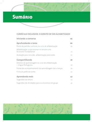Sumário
CURRÍCULO INCLUSIVO: O DIREITO DE SER ALFABETIZADO
Iniciando a conversa 05
Aprofundando o tema 06
Ponto de partida: currículo no ciclo de alfabetização  06
Alfabetização: o que ensinar no terceiro ano
do ensino fundamental 13
Avaliação para inclusão: alfabetização para todos 22
Compartilhando 28
Direitos de aprendizagem no ciclo de alfabetização
– Língua Portuguesa 28
Fichas de acompanhamento da aprendizagem das crianças 36
Ficha do perfil da turma 42
Aprendendo mais 43
Sugestões de leitura 43
Sugestões de atividades para os encontros em grupo  46
 