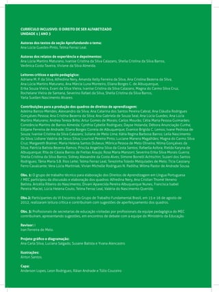 CURRÍCULO INCLUSIVO: O DIREITO DE SER ALFABETIZADO
UNIDADE 1 | ANO 3
Autoras dos textos da seção Aprofundando o tema:
Ana Lúcia Guedes-Pinto, Telma Ferraz Leal.
Autoras dos relatos de experiência e depoimentos:
Ana Lúcia Martins Maturano, Ivanise Cristina da Silva Calazans, Sheila Cristina da Silva Barros,
Verônica Costa Taveira, Viviane da Silva Almeida.
Leitores críticos e apoio pedagógico:
Adriana M. P. da Silva, Alfredina Nery, Amanda Kelly Ferreira da Silva, Ana Cristina Bezerra da Silva,
Ana Lúcia Martins Maturano, Ana Márcia Luna Monteiro, Eliana Borges C. de Albuquerque,
Erika Souza Vieira, Evani da Silva Vieira, Ivanise Cristina da Silva Calazans, Magna do Carmo Silva Cruz, 	
Rochelane Vieira de Santana, Severino Rafael da Silva, Sheila Cristina da Silva Barros,
Yarla Suellen Nascimento Alvares.
Contribuições para a produção dos quadros de direitos de aprendizagem:
Adelma Barros-Mendes; Alexsandro da Silva; Ana Catarina dos Santos Pereira Cabral; Ana Cláudia Rodrigues
Gonçalves Pessoa; Ana Cristina Bezerra da Silva; Ana Gabriela de Souza Seal; Ana Lúcia Guedes; Ana Lúcia
Martins Maturano; Andrea Tereza Brito; Artur Gomes de Morais; Carlos Mourão; Célia Maria Pessoa Guimarães;
Constância Martins de Barros Almeida; Cynthia Cybelle Rodrigues; Dayse Holanda; Débora Anunciação Cunha;
Edijane Ferreira de Andrade; Eliana Borges Correia de Albuquerque; Evanice Brígida C. Lemos; Ivane Pedrosa de
Souza; Ivanise Cristina da Silva Calazans; Juliana de Melo Lima; Kátia Regina Barbosa Barros; Leila Nascimento
da Silva; Lidiane Valéria de Jesus Silva; Lourival Pereira Pinto; Luciane Manera Magalhães; Magna do Carmo Silva
Cruz; Margareth Brainer; Maria Helena Santos Dubeux; Mônica Pessoa de Melo Oliveira; Nilma Gonçalves da
Silva; Patrícia Batista Bezerra Ramos; Priscila Angelina Silva da Costa Santos; Rafaella Asfora; Rielda Karyna de
Albuquerque; Rita de Cássia Barros de Freitas Araujo; Rosa Maria Manzoni; Severina Erika Silva Morais Guerra;
Sheila Cristina da Silva Barros; Sidney Alexandre da Costa Alves; Simone Borrelli Achtschin; Suzaní dos Santos
Rodrigues; Tânia Maria S.B. Rios Leite; Telma Ferraz Leal; Terezinha Toledo Melquíades de Melo; Tícia Cassiany
Ferro Cavalcante; Vera Lúcia Martiniak; Vivian Michelle Rodrigues N. Padilha; Wilma Pastor de Andrade Sousa.
Obs. 1: O grupo de trabalho técnico para elaboração dos Direitos de Aprendizagem em Língua Portuguesa
/ MEC participou da discussão e elaboração dos quadros: Alfredina Nery, Ana Cristian Thomé Veneno
Batista. Aricélia Ribeiro do Nascimento, Divani Aparecida Pereira Albuquerque Nunes, Francisca Isabel
Pereira Maciel, Lúcia Helena Couto, Telma Ferraz Leal, Valéria do Nascimento Querido.
Obs.2: Participantes do VI Encontro do Grupo de Trabalho Fundamental Brasil, em 15 e 16 de agosto de
2012, realizaram leitura crítica e contribuíram com sugestões de aperfeiçoamento dos quadros.
Obs. 3: Profissionais de secretarias de educação visitadas por profissionais da equipe pedagógica do MEC
contribuíram, apresentando sugestões, em encontros de debate com a equipe do Ministério da Educação.
Revisor: I
Iran Ferreira de Melo.
Projeto gráfico e diagramação:
Ana Carla Silva, Luciana Salgado, Susane Batista e Yvana Alencastro
Ilustrações:
Airton Santos.
Capa:
Anderson Lopes, Leon Rodrigues, Ráian Andrade e Túlio Couceiro
 