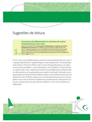 1.
SILVA, Ceris Salete Ribas. O processo de alfabetização no contexto do ensino
fundamental de nove anos. In RANGEL, Egon de Oliveira; ROJO, Roxane He-
lena R. Língua Portuguesa: ensino fundamental (Coleção Explorando o Ensino,
Volume 19). Brasília: Ministério da Educação, Secretaria de Educação Básica,
2007. (Disponível em http://portaldoprofessor.mec.gov.br/linksCursosMateriais.
html?categoria=117).
O texto “O processo de alfabetização no contexto do ensino fundamental de nove anos” é
o segundo capítulo do livro “Língua Portuguesa: ensino fundamental”, da Coleção Explo-
rando o Ensino. O livro traz reflexões sobre o ensino da Língua Portuguesa, com ênfase
no uso de materiais didático e, mais enfaticamente, os livros didáticos. A autora discute,
no capítulo citado, sobre a organização escolar do ciclo de alfabetização, refletindo sobre
os conhecimentos a serem apropriados nessa etapa de escolarização, enfocando, tanto a
aprendizagem do Sistema de Escrita Alfabética quanto o desenvolvimento da leitura e da
produção de textos. Defende, portanto, que essas duas dimensões precisam ser contem-
pladas nos anos iniciais do Ensino Fundamental. Considerando tais conhecimentos, há
no texto, uma discussão sobre procedimentos didáticos e uso de recursos didáticos na
alfabetização.
O processo de alfabetização no contexto do ensino
fundamental de nove anos.
Sugestões de leitura
 