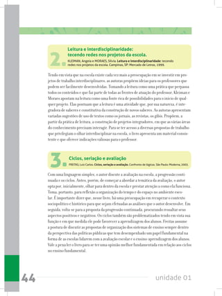 unidade 0144
2.KLEIMAN, Angela e MORAES, Sílvia. Leitura e interdisciplinaridade: tecendo
redes nos projetos da escola. Campinas, SP: Mercado de Letras, 1999.
Tendo em vista que na escola existe cada vez mais a preocupação em se investir em pro-
jetos de trabalho interdisciplinares, as autoras propõem ideias para os professores que
podem ser facilmente desenvolvidas. Tomando a leitura como uma prática que perpassa
todos os conteúdos e que faz parte de todas as frentes de atuação do professor, Kleiman e
Moraes apostam na leitura como uma fonte rica de possibilidades para o início de qual-
quer projeto. Elas pontuam que a leitura é uma atividade que, por sua natureza, é inte-
gradora de saberes e constitutiva da construção de novos saberes. As autoras apresentam
variadas sugestões de uso de textos como os jornais, as revistas, os gibis. Propõem, a
partir da prática de leitura, a construção de projetos integradores, em que as várias áreas
do conhecimento precisam interagir. Para se ter acesso a diversas propostas de trabalho
que privilegiam o olhar interdisciplinar na escola, o livro apresenta um material consis-
tente e que oferece indicações valiosas para o professor.
Leitura e interdisciplinaridade:
tecendo redes nos projetos da escola.
3.FREITAS, Luiz Carlos. Ciclos, seriação e avaliação. Confronto de lógicas. São Paulo: Moderna, 2003.
Com uma linguagem simples, o autor discute a avaliação na escola, a progressão conti-
nuada e os ciclos. Antes, porém, de começar a abordar a temática da avaliação, o autor
opta por, inicialmente, olhar para dentro da escola e prestar atenção a como ela funciona.
Toma, portanto, para reflexão a organização do tempo e do espaço no ambiente esco-
lar. É importante dizer que, nesse livro, há uma preocupação em recuperar o contexto
sociopolítico e histórico para que sejam efetuadas as análises que o autor desenvolve. Em
seguida, volta-se para a proposta da progressão continuada, procurando ressaltar seus
aspectos positivos e negativos. Os ciclos também são problematizados tendo em vista sua
função e em que medida ele pode favorecer a aprendizagem dos alunos. Freitas assume
a postura de discutir as propostas de organização dos sistemas de ensino sempre dentro
da perspectiva das políticas públicas que tem desempenhado um papel fundamental na
forma de as escolas lidarem com a avaliação escolar e o ensino-aprendizagem dos alunos.
Vale a pena ler o livro para se ter uma opinião melhor fundamentada em relação aos ciclos
no ensino fundamental.
Ciclos, seriação e avaliação
 