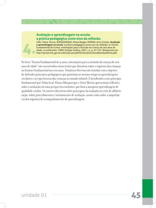 unidade 01 45
4.
LEAL, Telma. Ferraz, ALBUQUERQUE, Eliana Borges, MORAIS, Artur Gomes. Avaliação
e aprendizagem na escola: a prática pedagógica como eixo da reflexão. In: Ensino
Fundamental de 9 anos: orientações para a inclusão da criança de seis anos de
idade. 2a ed.Brasília : FNDE, Estação Gráfica, 2007, v.1, p. 97-107. (Disponível em:
http://portal.mec.gov.br/seb/arquivos/pdf/Ensfund/ensifund9anobasefinal.pdf).
No livro “Ensino Fundamental de 9 anos: orientações para a inclusão da criança de seis
anos de idade” são encontrados vários textos que discutem sobre o ingresso das crianças
no Ensino Fundamental aos seis anos. Temáticas diversas são tratadas com o objetivo
de defender princípios pedagógicos que garantam ao mesmo tempo as aprendizagens
escolares e as experiências das crianças no mundo infantil. É atendendo a esse princípio
fundamental que Telma Leal, Eliana Albuquerque e Artur Morais apresentam reflexões
sobre a avaliação em uma perspectiva inclusiva, que busca assegurar aprendizagem de
qualidade a todos. Os autores discutem sobre princípios da avaliação no ciclo de alfabeti-
zação, sobre procedimentos e instrumentos de avaliação, assim como sobre a importân-
cia dos registros de acompanhamento da aprendizagem.
Avaliação e aprendizagem na escola:
a prática pedagógica como eixo da reflexão.
 